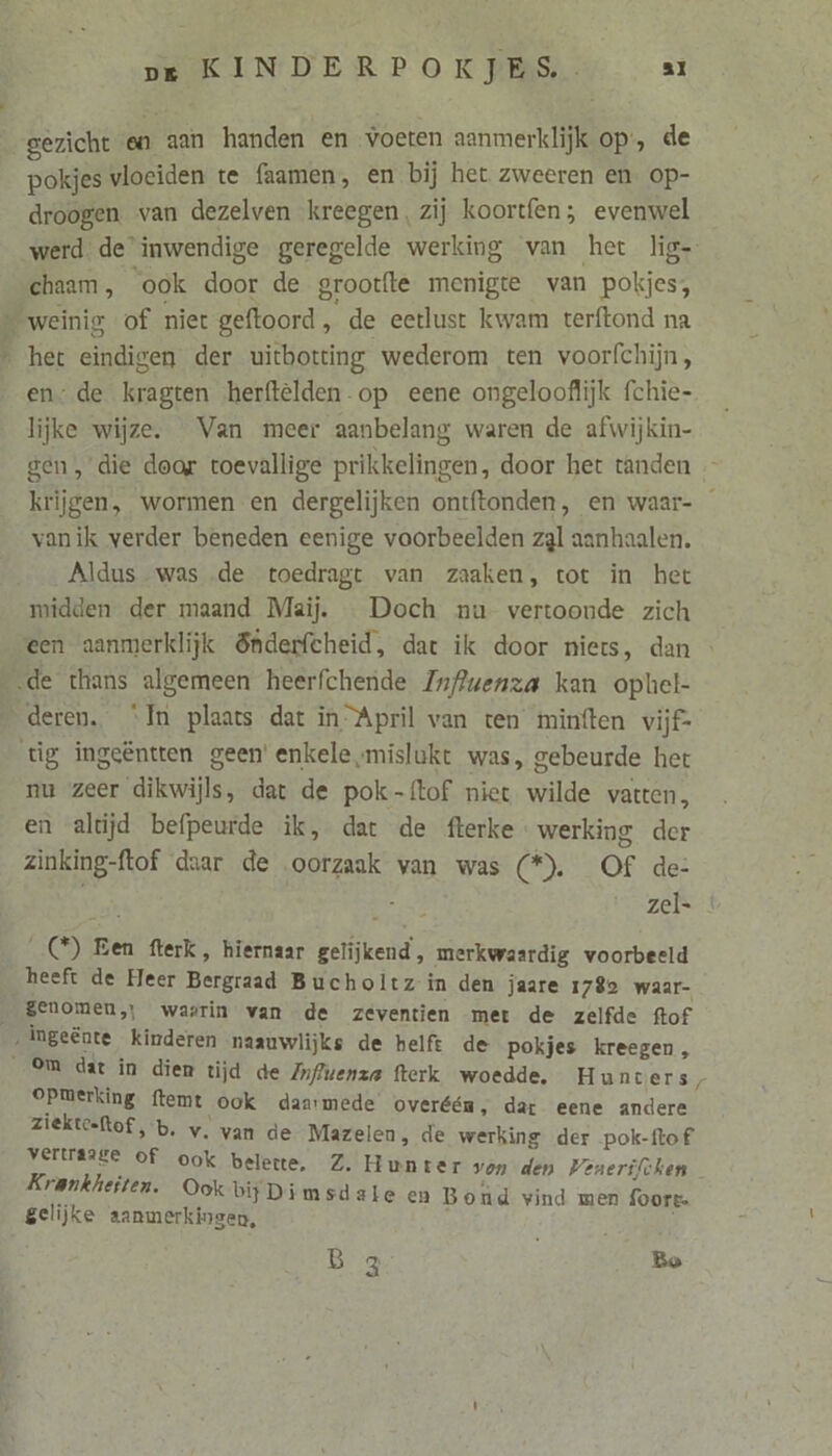 gezicht en aan handen en voeten aanmerklijk op, de pokjes vloeiden te faamen, en bij het zweeren en op- droogen. van dezelven kreegen, zij koortfen; evenwel werd. de inwendige geregelde werking van het lig- chaam, ook door de grootfte menigte van pokjes, weinig of niet geftoord, de eetlust kwam terftond na het eindigen der uicbotting wederom ten voorfchijn, en: de kragten herftelden- op eene ongelooflijk fchie- lijke wijze. Van meer aanbelang waren de afwijkin- gen, ‘die door toevallige prikkelingen, door het tanden …— krijgen, wormen en dergelijken ontftonden, en waar- _ vanik verder beneden eenige voorbeelden zal aanhaalen. Aldus was de toedragt van zaaken, tot in het midden der maand Maij. Doch nu vertoonde zich een aanmerklijk Shderfcheid, dat ik door niets, dan de thans algemeen heerfchende Znflwenza kan ophel- deren. ‘Im plaats dat in April van ten minften vijf- tig ingeëntten geen' enkele „mislukt was, gebeurde het nu zeer dikwijls, dat de pok-f{tof niet wilde vatten, en alújd befpeurde ik, dat de fterke werking der zìnking-ftof daar de oorzaak van was (*). Of de: gn 1 zel _(*) Een fterk, hiernaar gelijkend, merkwaardig voorbeeld heeft de Heer Bergraad Bucholtz in den jaare 1789 waar- scnomeu,, waarin van de zeventien met de zelfde ftof , ngeënte kinderen naauwlijks de helft de pokjes kreegen, 9m dat in dien tijd de ZmfZwenza fterk woedde. Hunt ers, opmerking ftemt ook daarmede overéén, dar eene andere ziektceftof, b. v. van de Mazelen, de werking der pok-ftof Vertraase of ook belette. Z. Hunter von den Venerifchen Krankheiten. Ook bij Dimsdate en Boùd wind men foort. gelijke aanmerkingen, B 3 Bo