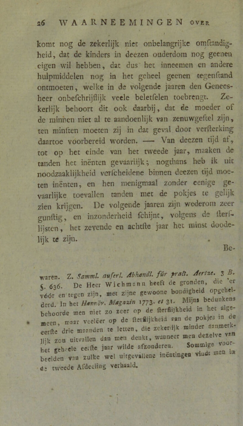 komt nog de zekerlijk niet onbelangrijke omftandig- heid, dat de kinders in deezen ouderdom nog geenen eigen wil hebben, dat dus het inneemen en andere hulpmiddelen nog in het geheel geenen tegenftand ontmoeten, welke in de volgende jaaren den Genees- heer onbefchrijflijk veele beletfelen toebrengt. Ze- kerlijk behoort dit ook daarbij, dat de moeder of de minnen niet al te aandoenlijk van zenuwgeftel zijn, ten minften moeten zij in dat geval door verfterking daartoe voorbereid worden. — Van deezen tijd af, tot op het einde van het tweede jaar, maaken de tanden het inënten gevaarlijk; nogthans heb ik uit noodzaaklijkheid verfcheidene binnen deezen tijd moe- ten inënten, en hen menigmaal zonder eenige ge- vaarlijke toevallen tanden met de pokjes te gelijk zien krijgen. De volgende jaaren zijn wederom zeer — gunftig, en inzonderheid fchijnc, volgens de fterf- lijsten, het zevende en achtte jaar het minst doode- lijk te zijn. { $ Be- waren. Z. Samml. auferl. Abhandt. für praâ. Aertze. 3 B. $. 636. De Heer Wichmann heeft de gronden, die 'er vóór en'tegen zijn, met zijne gewoone bondigheid opgehel- derd. In het Hennöy. Magazin 1773. el 31 Mijns bedunkens behoorde men niet zo zeer OP de fterflijkbeid in het alge- meen, maar veelëer op de fterfijkheid zan de pokjes in de eerfte drie maanden te letten, die zekeriijk minder aanmerk- lijk zou uitvallen dan men denkt, wanneer men dezelve van het geheele eerfte jaar wilde afzonderen. Sommige voor- beelden van zulke wel uitgevallene inéntingen viud: men in dr tweede Afdecling verhaald,