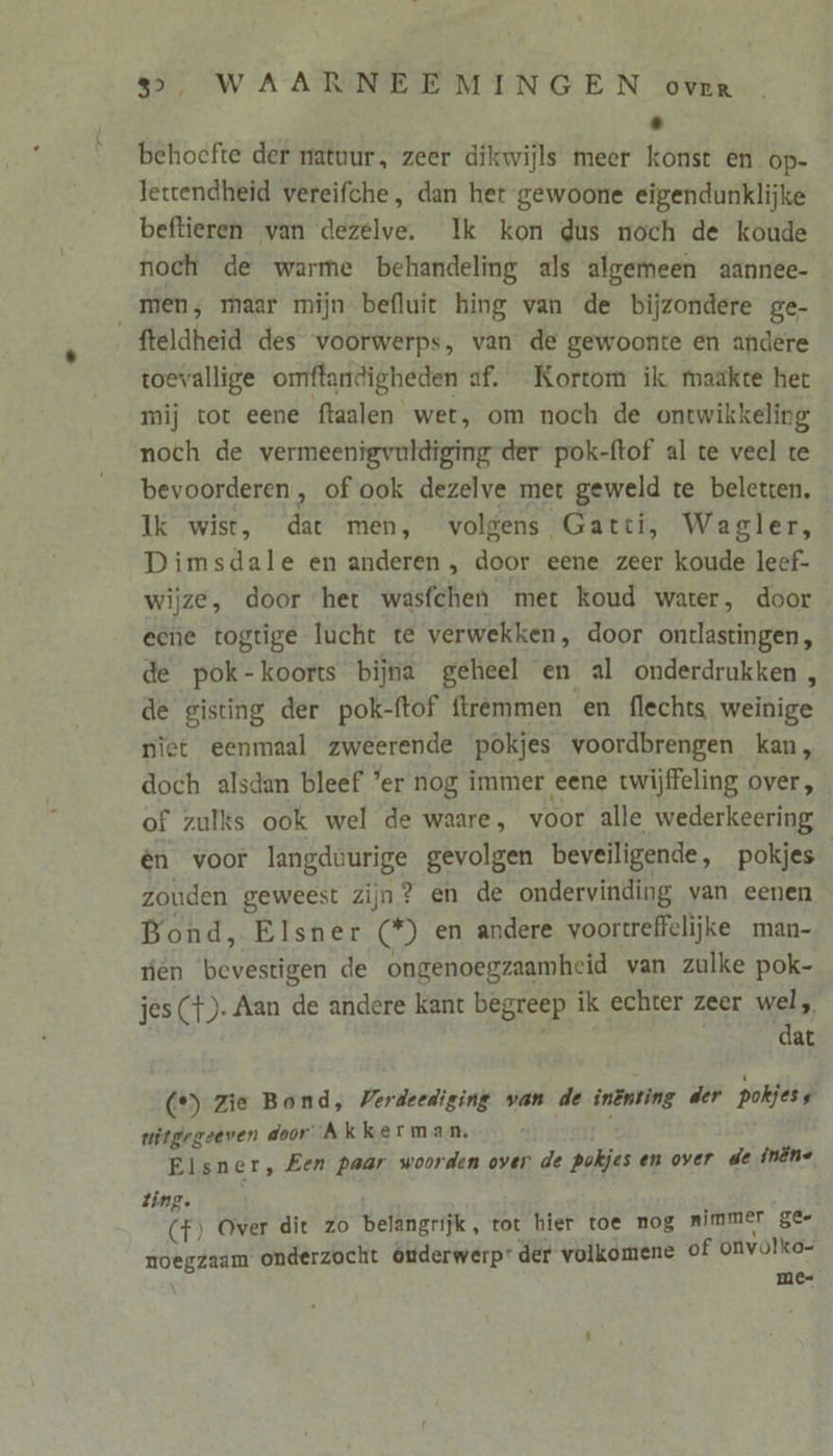 behoefte der natuur, zeer dikwijls meer konst en op- lettendheid vereifche, dan her gewoone eigendunklijke beftieren van dezelve. Ik kon dus noch de koude noch de warme behandeling als algemeen aannee- men, maar mijn befluit hing van de bijzondere ge- fteldheid des voorwerps, van de gewoonte en andere toevallige omftandigheden af. Kortom ik maakte het mij tot eene ftaalen wet, om noch de ontwikkeling noch de vermeenigvuldiging der pok-ftof al te veel te bevoorderen, of ook dezelve met geweld te beletten. Ik wist, dat men, volgens Gatti, Wagler, Dimsdale en anderen , door eene zeer koude leef- wijze, door het wasfchen met koud water, door eene togtige lucht te verwekken, door onrlastingen, de pok-koorts bijna geheel en al onderdrukken , de gisting der pok-ftof ftremmen en flechts weinige niet eenmaal zweerende pokjes voordbrengen kan, doch alsdan bleef ’er nog immer eene twijffeling over, of zulks ook wel de waare, voor alle wederkeering én voor langduurige gevolgen beveiligende, pokjes zouden geweest zijn? en de ondervinding van eenen Bond, Elsner (*) en andere voortreffelijke man- fen bevestigen de ongenoegzaamheid van zulke pok- jes (}). Aan de andere kant begreep ik echter zeer 1 | at (°) Zie Bond, Verdeediging wan de inënting der pokjess uitgegeeven door: Akkerman. Elsner, Een paar woorden over de pokjes en over de inène Zing. d (f) Over dit zo belangrijk, tot hier toe nog nimmer 8e moegzaam onderzocht ôuderwerp: der volkomene of onvolko- me