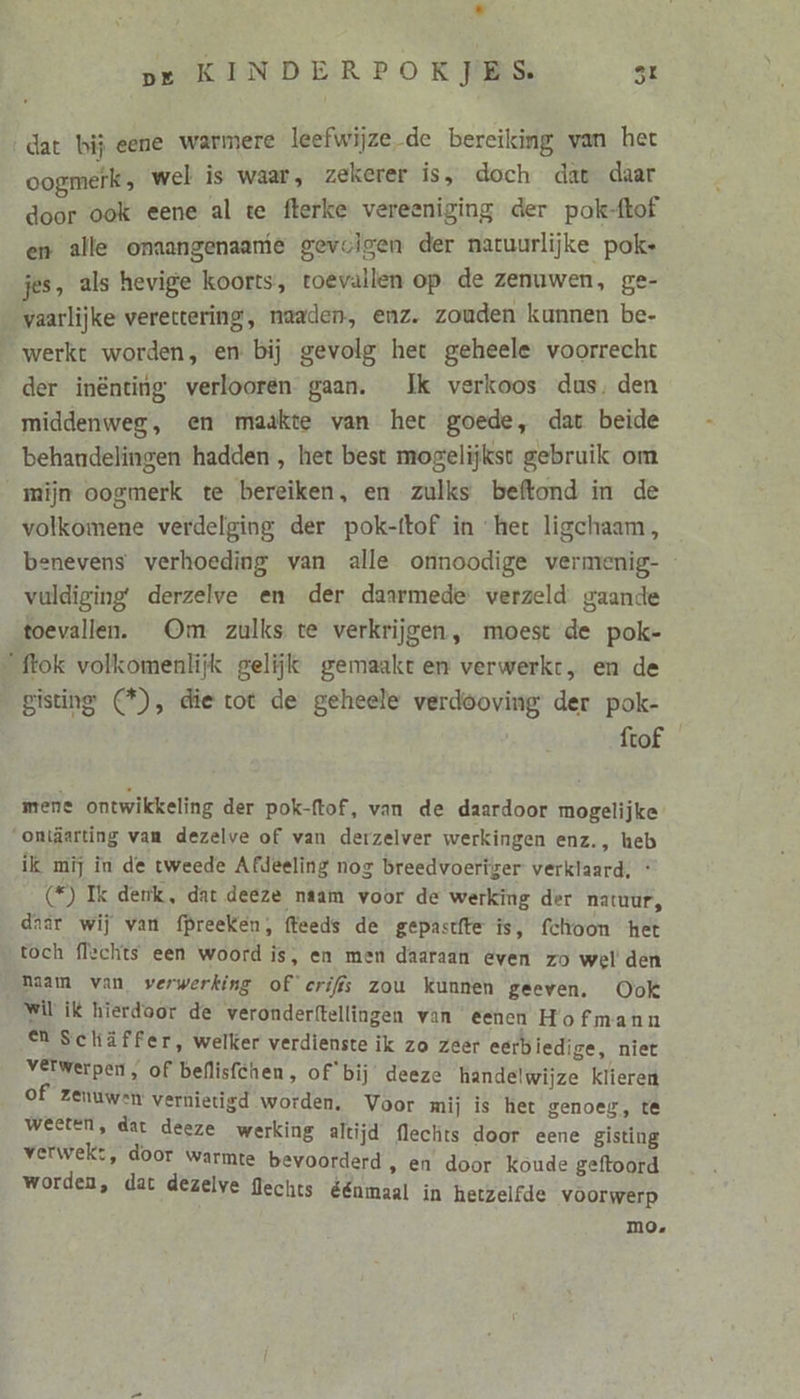 Ld pe KINDERPOKJES st ‚dat bij eene warmere leefwijze de bereiking van het oogmerk, wel is waar, zekerer is, doch dat daar door ook eene al te fterke vereeniging der pok-flof en alle onaangenaane gevolgen der natuurlijke poke jes, als hevige koorts, toevallen op de zenuwen, ge- vaarlijke verettering, naaden, enz. zouden kunnen be- werkt worden, en bij gevolg het geheele voorrecht der inënting verlooren gaan. Ik verkoos dus, den middenweg, en maakte van het goede, dat beide behandelingen hadden , het best mogelijkst gebruik om mijn oogmerk te bereiken, en zulks beftond in de volkomene verdelging der pok-ftof in “het ligchaam, benevens verhoeding van alle onnoodige vermenig- vuldiging derzelve en der daarmede verzeld gaande toevallen. Om zulks te verkrijgen, moest de pok- ftok volkomenlijk gelijk gemaakt en verwerkt, en de gisting (*), die tot de geheele verdöoving der pok- ftof mene ontwikkeling der pok-ftof, van de daardoor mogelijke oniäarting van dezelve of van derzelver werkingen enz., heb ilk mij in de tweede Afdeeling nog breedvoertger verklaard, * £) Ik denk, dat deeze naam voor de werking der natuur, daar wij van fpreeken, (feeds de gepastfte ís, fclroon het toch flechts een woord is, en men daaraan even zo wel den haam van verwerking of eriffs zou kunnen geeven. Ook Wil ik hierdoor de verondertftellingen van eenen Hofmann eN Schäffer, welker verdienste ik zo zeer eerbiedige, niet verwerpen, of beflisfchen, of bij deeze handelwijze klieren of zenuwen vernietigd worden. Voor mij is het genoeg, te weeten, dar deeze werking altijd flechts door eene gisting verwek:, door warmte bevoorderd » @n door koude geftoord worden, dat dezelve flechts éénmaal in hetzelfde voorwerp m0.