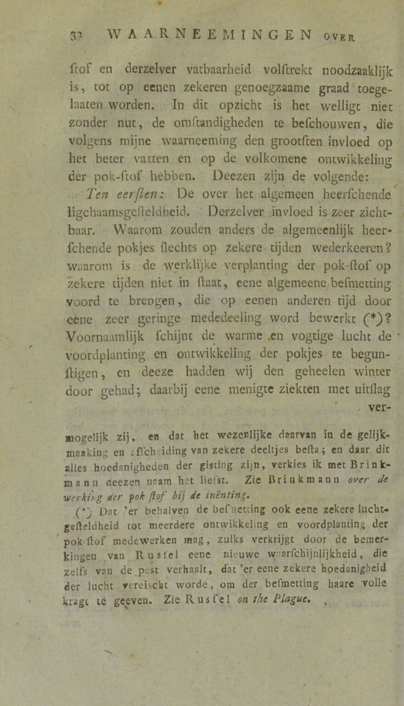 f 32 WAARNEEMINGEN over ftof en derzelver vatbaarheid volftrekt noodzaaklijk is, tor op eenen zekeren genoegzaame graad toege- laaten worden. In dit opzicht is het welligt niet zonder nut, de omftandigheden te befchouwen, die volgens mijne waarneeming den grootften invloed op het beter vatten en op de volkomene ontwikkeling der pok-ftof. hebben. Deezen zijn de volgende: ligchaamsgefteldheid. … Derzelver invloed is zeer zicht- baar. … Waarom zouden anders’de algemeenlijk heer- fchende pokjes flechts op zekere. tijden wederkeeren? waarom is de werklijke verplanting der. pok-ftof op voord te brengen, die op eenen anderen tijd door ‚eene zeer geringe mededeeling word bewerkt (*)? voordplanting en ontwikkeling der pokjes te begun- ftigen, en ‘deeze hadden wij den geheelen winter door gehad; daarbij eene menigte ziekten met uitflag ‚ ver- mogelijk zij, en dat het wezerlijke daarvan in de gelijk- maaking en affcheiding van zekere deeltjes befta; en daar dit alles hoedanigheden der gisting zijn, verkies ik met Brink- mann deezen naam het liefst. Zie Brinkmann over de werking der pok [lof bij de inênting. (*y Dat ’er behalven de bef netting ook eene zekere luchte gefteldheid tot meerdere ontwikkeling en voordplanting der “pok {tof medewerken mag, zulks verkrijgt door de bemer- kingen van Rusfel eene nieuwe waarfchijnlijkheid, die zelfs van de pest verhaalt, dat ’er eene zekere hoedanigheid der lucht vereischt worde, om der befmetting haare volle kragt te geeven. Zie Rusfel on the Plague.