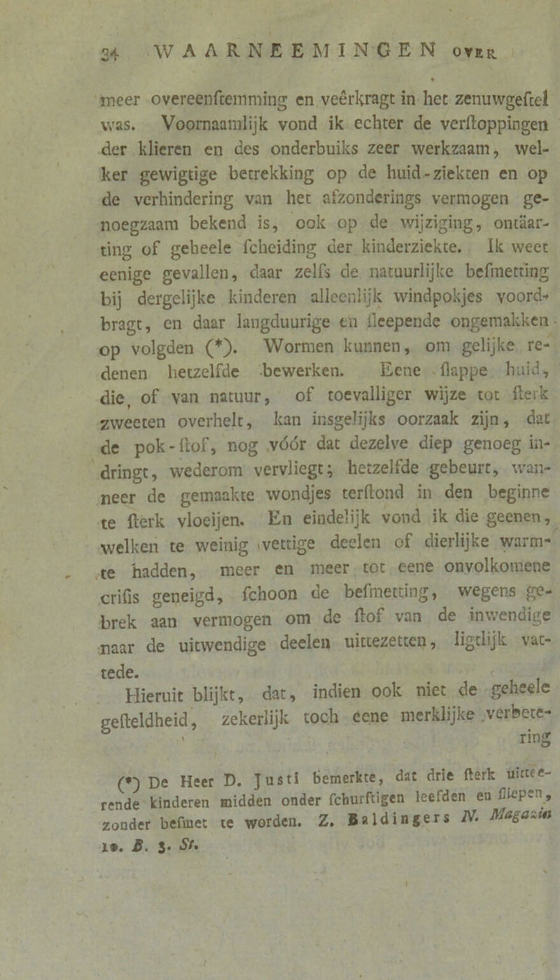 meer overeenftemming en veêrkragt in-het zenuwgeftel was. _ Voornaamlijk vond ik echter de verftoppingen der klieren en des onderbuiks zeer werkzaam, wel- ker gewigtige betrekking op de huid-ziekten en op de verhindering van het afzonderings vermogen ge- noegzaam bekend is, ook op de wijziging, ontäar- ting of gebeele fcheiding der kinderziekte, Ik weert eenige gevallen, daar zelfs de natuurlijke befmerting bij dergelijke kinderen alleenlijk windpokjes voord+ bragt, en daar langduurige en fleepende ongemakken. op volgden (*). Wormen kunnen, om gelijke. re-. denen hetzelfde bewerken. _ Bene flappe- huid, die, of van natuur, of toevalliger wijze tot fterk zweeten overhelt, kan insgelijks oorzaak zijn, dat „de pok-ftof, nog vóór dat dezelve diep genoeg in- dringt, wederom vervliegt; hetzelfde gebeurt, wan- neer de gemaakte wondjes terftond in den beginne te fterk vloeijen. En eindelijk vond ik die geenen, welken te weinig wettige deelen of dierlijke warme te hadden, meer en meer,tot eene onvolkomene crifis geneigd, fchoon de befmetting, wegens ge- brek aan vermogen om de ftof van de inwendige naar de uictwendige deelen. uirtezetren, ligelijk vat- tede. Hieruit blijkt, dat, indien ook niet de „geheele gefteldheid, _zekerlijk toch gene merklijke „verbere- ; ring (*) De Heer D. Justi bemerkte, dat drie fterk uirtee- rende kinderen midden onder fchurftigen leefden en fliepen, zonder befinet te worden. Z, Baldingers V: Magazin 1e. B. 3 S%