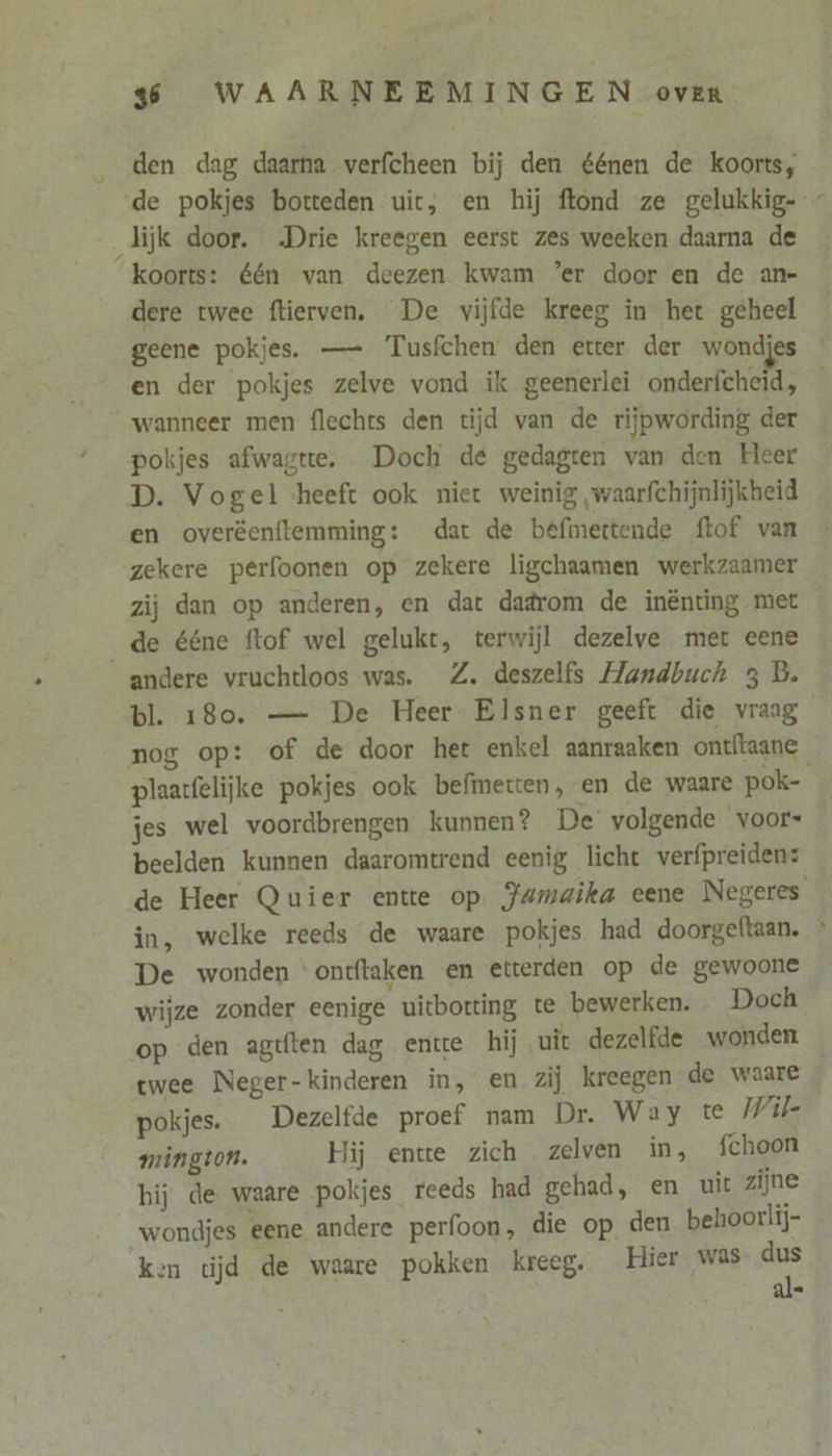 _ den dag daarna verfcheen bij den éénen de koorts, de pokjes botteden uit, en hij ftond ze gelukkig- lijk door. Drie kreegen eerst zes weeken daarna de koorts: één van deezen kwam ’er door en de an- dere twee ftierven. De vijfde kreeg in het geheel geene pokjes. — Tusfchen den etter der wondjes en der pokjes zelve vond ik geenerlei onderfcheid, — wanneer men flechts den tijd van de rijpwording der pokjes afwagtte. Doch de gedagten van den Heer D. Vogel heeft ook niet weinig waarfchijnlijkheid en overëenftemming: dat de befmertende ftof van zekere perfoonen op zekere ligchaamen werkzaamer zij dan op anderen, en dat dadrom de inênting met _de ééne ftof wel gelukt, terwijl dezelve met eene andere vruchtloos was. Z. deszelfs Handbuch 3 B. bl. 180. — De Heer Elsner geeft die vraag nog op: of de door het enkel aanraaken ontftaane plaatfelijke pokjes ook befmetten, en de waare pok- jes wel voordbrengen kunnen? De volgende voors beelden kunnen daaromtrend eenig licht verfpreiden: de Heer Quier entte op Jumaika eene Negeres in, welke reeds de waare pokjes had doorgeftaan. De wonden ontftaken en etterden op de gewoone wijze zonder eenige uitbotting te bewerken. Doch op den agtften dag ente hij uit dezelfde wonden twee Neger- kinderen in, en zij kreegen de waare pokjes. Dezelfde proef nam Dr. Way te Wil mington. Hij entte zich zelven in, fchoon hij de waare pokjes reeds had gehad, en uit zijne “wondjes eene andere perfoon, die op den behoorlij- ken tĳd de waare pokken kreeg. Hier was ge