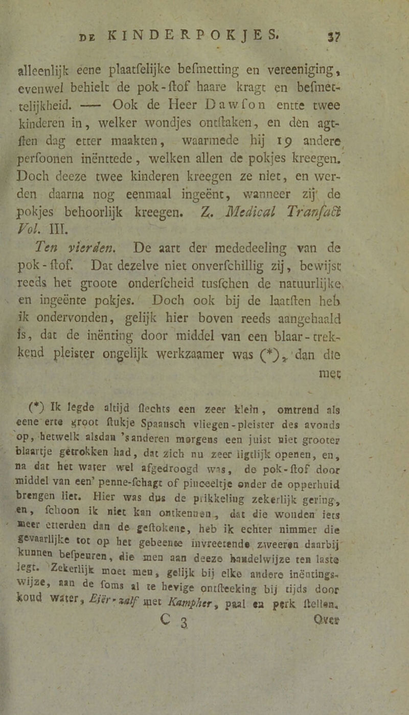 Ne ed En evenwel behielt de pok-ftof haare kragt en befimêt- kinderen in, welker wondjes ontftaken, en den agt- {ten dag etter maakten, waarmede hij 19 andere, Doch deeze twee kinderen kreegen ze niet, en wer- pokjes behoorlijk kreegen. Z. Medical Tranfuê Vol. UL Ten vierden. De aart der mededeeling van de pok-ftof. Dar dezelve niet onverfchillig zij, bewijst reeds het groote onderfcheid tusfchen de natuurlijke, ik ondervonden, gelijk hier boven reeds aangehaald met (*) Ik legde altijd flechts een zeer klein, omtrend als eene erte groot ftukje Spaansch vliegen-pleister des avonds na dat het water wel afgedroogd was, de pok-ftof door middel van een? penne-fchagt of pinceeltje onder de opperhuid Et Sevaarlijke tot op het gebeente invreetende ziweeren daarbij kunnen befpeuren, die men aan deezo handelwijze ten laste 5 moet men, gelijk bij elke andere inëutings- Wijze, aan de foms al te hevige ontfteeking bij tijds door koud water, Ejèr- zalf met Kampher, paal en perk ftellen, CG 24 Over