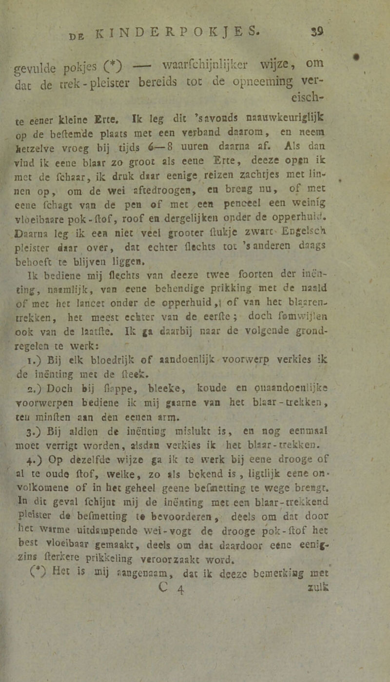 BE: gevulde pokjes C)-— waarfchijnlijker wijze, om gan de trek-pleister bereids tot de opneeming ver- eisch- te eener kleine Erte, Ik leg dit ’savouds naauwkeuriglijk _ op de beftemde plaats met een verband daarom, en neem … hetzelve vroeg bij tijds 6—8 uuren daarna af. Als dan El vind ik eene blaar zo groot als eene Erte, deeze open ik _ met de fchaar, ik druk daar eenige reizen zachtjes met lin- nen op, om de wei aftedroogen, en breag nu, of met eene fchagt van de pen of met eem penceel een weinig vloeïibaare pok-ftof, roof en dergelijken onder de opperhuid. Daarna leg ik een niet veel grooter flukje zwart Engelsch pleister daar over, dat echter {lechts tot ’sanderen daags behoeft te blijven liggen, Ik bediene mij flechts van deeze twee foorten der inên- ting, naemlijk, van eene behendige prikking met de naald ‘of met het lancet onder de opperhuid,} of van het blaaren- trekken, het meest echter van de eerfte;- doch fomwijlen ‘ook van de laatfte, Ik ga daarbij naar de volgende grond- ‚regelen te werk: ú 1.) Bij elk bloedrijk of kde) voorwerp verkies ik de innting met de fteek. voorwerpen bediene ik mij gaarne van het blaar-trekken, teu minften aan dèn eenen arm. s 3.) Bij aldien de inênting mislukt is, en nog eenmaal moet verrigt worden, alsdan verkies ik “het blaar- trekken. 4.) Op dezelfde wijze ga ik te werk bij eene drooge of al te oude ftof, welke, zo als bekend is, ligtlijk eene on- ‚volkomene of in het geheel geene befmetting te wege brengt. ‚In dic geval fchijnt mij de inönting meteen blaar-trekkend Pleister de befimetting te bevoorderen,. deels om dat door het warme uitdsmpende wei-vogt de drooge pok-ftof het best vloeibaar gemaakt, deels om dat daardoor eéne eenig- zins fterkere prikkeling veroorzaakt word. (*) Het is mij sangenaam, dat ik deeze bemerking met Cr4 zulk 2REn, De ed