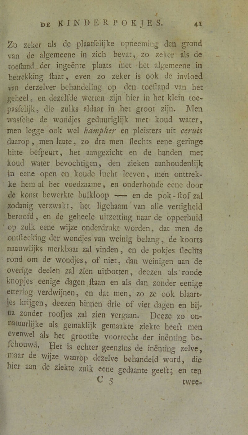 pe KINDERPOKJES ax Zo zeker als de plaatfelijke opneeming den grond van de algemeene in zich bevat, zo zeker als de toeftand. der ingeënte plaats met ‘het algemeene in betrekking ftaat, even zo zeker is ook de invloed van derzelver behandeling op den toeftand van het „geheel, en dezelfde werten zijn hier in het klein toe- \ pasfelijk, die zulks aldaar in het groot zijn. Men wasfche de wondjes geduuriglijk met. koud water, men legge ook wel kampher en pleisters uit ceruis daarop, men laate, zo dra men flechts eene geringe hitte befpeurt, het aangezicht en de handen met koud water bevochtigen, den zieken aanhoudenlijk in eene open en koude lucht leeven, men onttrek- ‘ke hem al het voedzaame, en onderhoude eene door de konst bewerkte buikloop —- en de pok-ftof zal Zodanig verzwakt, het ligchaam van alle vettigheid ‚beroofd, en de geheele uitzetting naar de opperhuid ‘op zulk eene wijze onderdrukt worden, dat men de ontftecking der wondjes van weinig belang, de koorts naauwlijks merkbaar zal vinden, en de pokjes fleclfts rond om de wondjes, of niet, dan weinigen aan de overige deelen zal zien uitbotten, deezen als‘ roode ‚ knopjes eenige dagen ftaan en als dan zonder eenige ettering verdwijnen, en dat men, zo ze ook blaart- jes krijgen, deezen binnen drie of vier dagen en bij- ha zonder roofjes zal zien vergaan, Deeze zo on- Batuurlijke als gemaklijk gemaakte ziekte heeft men Evenwel als het grootfte voorrecht der inênting be» fchouwd, Het is echter geenzins de inënting zelve, iaer de wijze waarop dezelve behandeld word, die hier 3an de ziekte zulk eene gedaante geeft; en ten Cn twee.