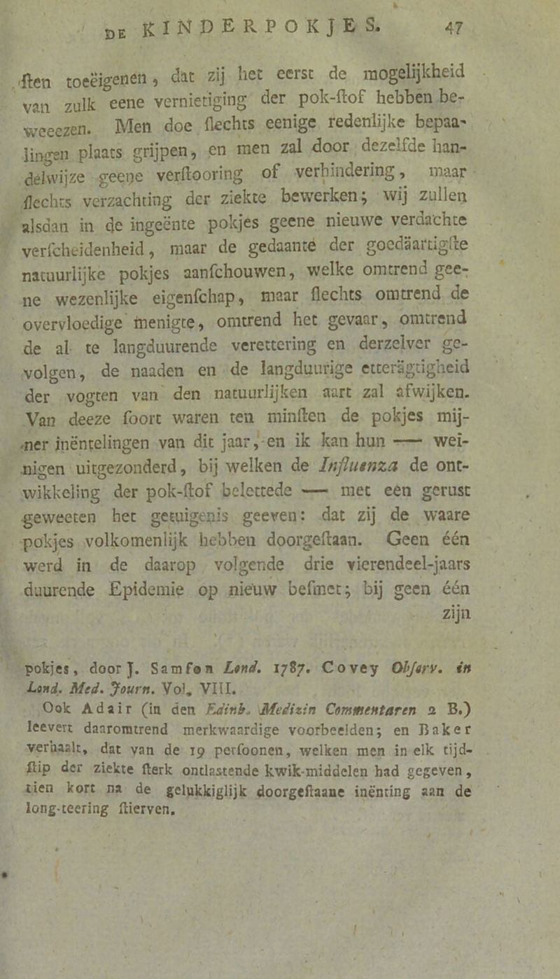 à pe KINDERPOKJES 47 van zulk eene vernietiging der pok-ftof hebben be- weeezen. Men doe flechts eenige redenlijke bepaas lingen plaats grijpen, en men zal door dezelfde han- „delwijze geene verftooring of verhindering, maar. flechts verzachting der ziekte bewerken; wij zullen natuurlijke pokjes aanfchouwen, welke omtrend gee- ne wezenlijke eigenfchap, mear flechts omtrend, de de al te langduurende verettering en derzelver ge- volgen, de naaden ende langduurige etterägtigheid der vogten van den natuurlijken aart zal èfwijken. Van deeze foort waren ten minften de pokjes mij- geweeten het getuigenis geeven: dat zij de waare af werd in de daarop, volgende drie vierendeel-jaars duurende Epidemie op nieuw befimetr; bij geen één | zijn Lond. Med. Fours, Vol, VIJL Ook Adair (in den Fainh. Medizin Commentaren 2 B.) leevert daaromtrend merkwaardige voorbeelden; en Baker verhaalt, dat van de 19 perfoonen, welken men inelk tijde ftip der ziekte fterk ontlastende kwik-middelen had gegeven, vien kort na de gelukkiglijk doorgeftaane inënting aan de long-teering ftierven,