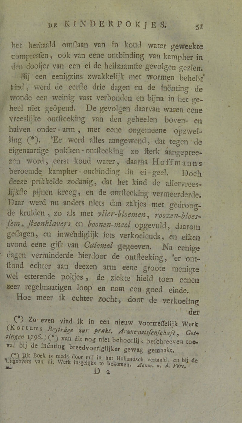 pj compresfen, ook van eene ontbinding van kampher in den dooijer van een ei de heilzaamfte gevolgen gezien: Bij een eenigzins zwakkelijk met wormen behebt kind, werd de eerfte drie dagen na de inënting de ke heel miet geöpend. De gevolgen daarvan waren eene vreeslijke ontfteeking van den geheelen boven- en halven onder-arm , met eene ongemeene opzwel- ling (©). ’Er werd alles aangewend, dat tegen de eigenaartige pokken-ontfteeking zo fterk aangepree= gen word, eerst koud water, ‘daarna Hoffmanns beroemde kKampher-ontbinding in ei-geel. Doch deeze prikkelde zodanig, dat het kind de allervrees- lijkfte pijnen kreeg, en de ontfteeking vermeerderde. Daar werd nu anders niets dan zakjes met gedroog- de kruiden, zo als met vlier-bloemen, roozen-bloes= geflagen, en inwehdiglijk iets verkoelends, en elken avond eene gift van Calomel gegeeven. Na eenige ftond echter aan deezen arm eene groote menigte Hoe meer ik echter zocht, -door de verkoeling der C°) Zo-even vind ik in een nieuw Voortreffelijk Werk (Kortums Beyträge zur prakt. Araneywisfen/chaft, Gota zingen 1796.) (*) van dit nog niet behoorlijk befchrecven toee val bij de inénting breedvoeriglijker gewag gemaakt. C°) Rit Boek is reeds door mij in bet Hollandsch vertaald, en bij de Uitgeevers van dit Werk msgelijks te bekomen. Aanm, w, d. Vert, wt iu Aen!