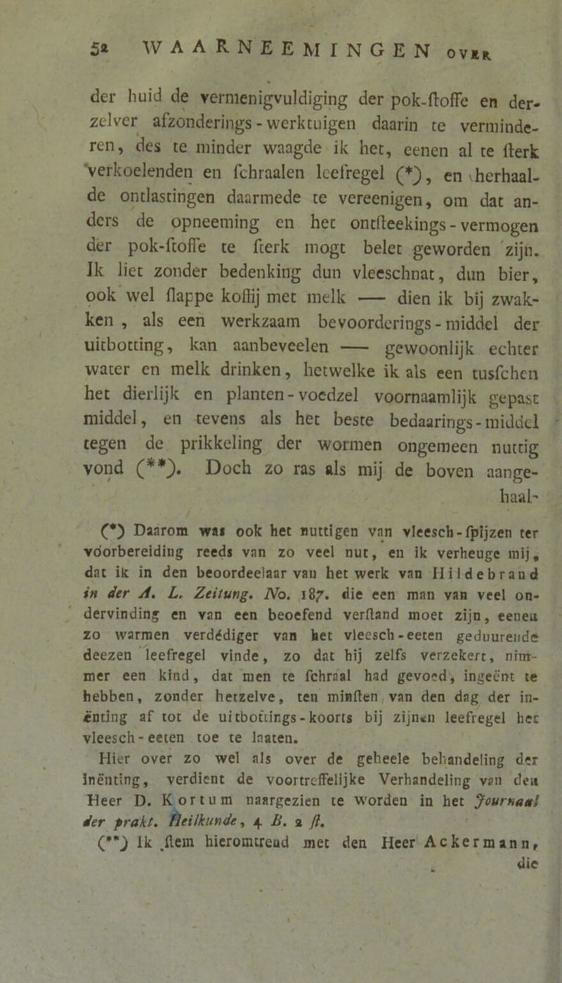 der huid de wermenigvuldiging der pok-ftoffe en der- zelver afzonderings-werktuigen daarin te verminde- ren, des te minder waagde ik het, eenen al te fterk ‘verkoelenden en fchraalen lcefregel (*), en «herhaal- de ontlastingen daarmede te vereenigen, om dat an- ders de opneeming en het ontfteekings- vermogen der pok-ftofle te fterk mogt belet geworden ‘zijn. Ik liet zonder bedenking dun vleeschnat, dun bier, _ook wel flappe koffij met melk — dien ik bij zwak- ken, als een werkzaam bevoorderings- middel der uitbotting, kan aanbeveelen — gewoonlijk echter water en melk drinken, hetwelke ik als een tusfchen het dierlijk en planten-voedzel voornaamlijk gepast middel, en tevens als het beste bedaarings- middel tegen de prikkeling der wormen ongemeen nuttig vond (**). Doch zo ras als mij de boven aange- haal- C°) Daarom was ook het nuttigen van vleesch-fpijzen ter voorbereiding reeds van zo veel nut, en ik verheuge mij, dat ik in den beoordeelaar van het werk van Hildebrand in der A. L. Zeitung. No. 187. die een man van veel on- _ dervinding en van een beoefend verfland moet zijn, eeneu zo warmen verdédiger van het vleesch-eeten geduurende deezen leefregel vinde, zo dat hij zelfs verzekert, nim- mer een kind, dat men te fchraal had gevoed; ingeënt te hebben, zonder hetzelve, ten minften, van den dag der in- ënting af tot de uitbottings-koorts bij zijnen leefregel hec vleesch-eeten toe te laaten. Hier over zo wel als over de geheele behandeling der inënting, verdient de voortreffelijke Verhandeling van deu Heer D. Kortum naargezien te worden in het Jowrnaas der prakt. Beilkunde, 4 B.a fl. (**) Ik ftem hieromtread met den Heer Ackermann, die