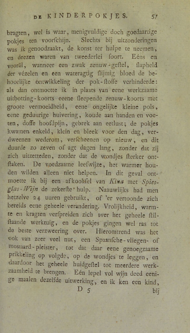 bragten, wel is waar, menigvuldige doch goedaartige pokjes ten voorfchijn. Slechts bij uitzonderingen was ik genoodzaakt, de. konst ter hulpe te neemen, en deezen waren van tweederlei (oort. Eéns en vooräl, wanneer een zwak zenuw-=geftel, flapheld der vézelen en een wareragtig flijmig bloed de be- hoorlijke Ontwikkeling der pok-ftoffe verhinderde: als dan ontmoette ik in plaats van eene werkzaame uitbotting- koorts eeene (leepende zenuw-koorts met groote vermoeidheid, eene’ ongelijke kleine pols, eene geduurige huivering, koude aan handen en voe- ten, doffe hoofdpijn, gebrek aan eetlust; de pokjes kwamen enkeld, klein en bleek voor den dag, ver- dweenen wederom, verfcheenen op nieuw, en dit duurde zo zeven of agt dagen lang, zonder dat zij zich uitzetteden, zonder dat de wondjes fterker ont- ftaken. De voedzaame leefwijze, het warmer houù- den wilden alleen niet helpen. In dit geval ont- moette ik bij een afkookfel van Kina met Spies- glas-Wijn de zekerfte: hulp. Naauwlijks had men hetzelye 24 uuren gebruikt, of er vertoonde zich bereids eene geheele: verandering. Vrolijkheid, warm- ’ te en kragten verfpreiden zich vver het geheele ftil- ftaande werktuig, en de pokjes gingen wel ras tot de beste verzweering over. Hieromtrend was het ook van zeer veel nut, een Spaanfche- vliegen- of Mostaard- pleister, tot dat daar eene genoegzaame prikkeling op volgde, op de wondjes te leggen, en daardoor het geheele huidgeftel tot meerdere werk- zaamheid te brengen. Eén lepel vol wijn deed eeni- ge maalen dezelfde uitwerking, en ik ken een kind, D 5 bij