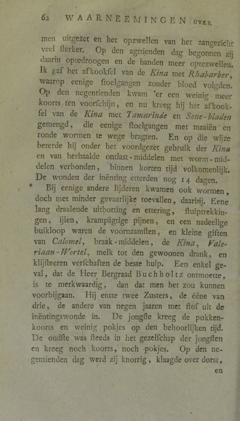 Ld 62 WAARNEEMINGEN oven men uitgezet en het opzwellen van het aangezicht veel flerker, Op den agtrienden dag begonnen zij daarin optedroogen en de handen incer optezwellen, Ik gaf het afkookfel van de Kina met Rhabarber, waarop eenige ftoelgangen zonder bloed volgden, Op den negentienden kwam ’er een weinig - meer koorts ten voorfchijn, en nu kreeg hij het afkook- fel van de Kina met Zamarinde en Sene-bladen gemengd, die eenige ftoelgangen met maaiënen ronde wormen te wege bragten. En op die wijze beterde hij onder het voordgezet gebruik der King en van herhaalde ontlast- middelen met worm - mid- delen verbonden, binnen korten tijd volkomenlijk. De wonden der inënting etterden nog 14 dagen. Bij eenige andere lijderen kwamen ook wormen , doch met minder gevaarlijke toevallen, daarbij. Eene lang draalende uicbotting en ettering, ftuiptrekkin- buikloop waren de voorndamften, en kleine giften van Calomel, braak-middelen, de Kina, Vale riaan- Wortel, melk tot den gewoonen drank, en klijfteeren verfchaften de beste hulp. Een enkel ge- val, dat de Heer Bergraad Buchholtz ontmoette, is te merkwaardig, dan dat men her zou kunnen voorbijgaan. Hij entre twee Zusters, de ééne van drie, de andere van negen jaaren met ftof uit de inëntingswonde in. De jongfte kreeg de pokken- koorts en weinig pokjes op den behoorlijken tijd. De oudfte was fleeds in het gezelfchap der jongften en kreeg noch koorts, noch -pokjes. Op den ne- gentienden dag werd zij knorrig , klaagde over dorst, en