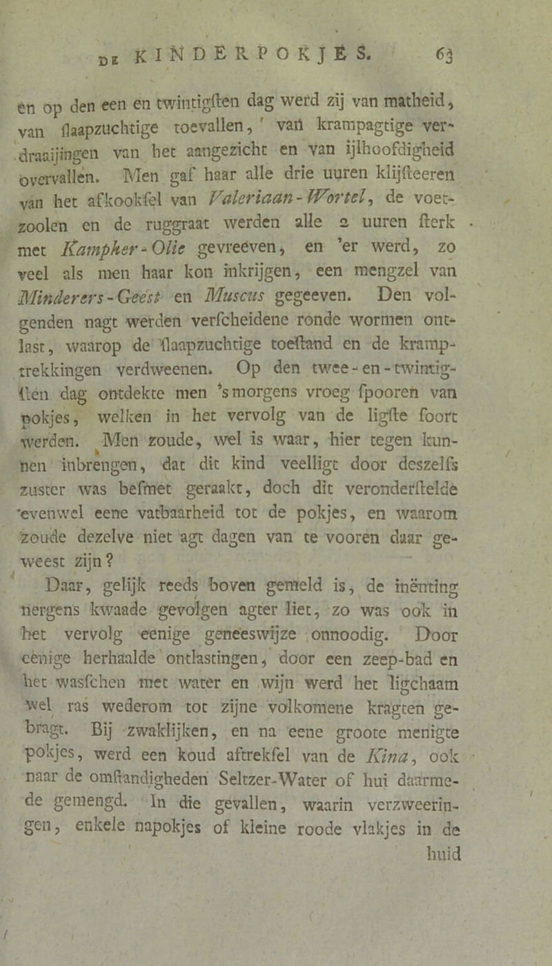 ên op den een En twintigften dag werd zij van matheid , van flaapzuchtige toevallen,’ var krampagtige ver- drazijingen van het aangezicht en van iĳlhoofdigheid overvallen. “Men gaf haar alle drie uuren klijfteeren van het afkookfel van Valeriaan - Wortel, de voet- zoolen en de ruggraat werden alle eo uuren fterk met Kampher-Olie gevreeven, en ‘er werd, zo veel als men haar kon inkrijgen, een mengzel van ‚ Minderers-Geest en Muscus gegeeven. Den vol- genden nagt werden verfcheidene ronde wormen ont- last, waarop de’ {laapzuchtige toeftand en de kramp- trekkingen verdweenen. Op den twee- en -twintig- (ten. dag, ontdekte men ‘smorgens vroeg fpooren van pokjes, welken in het vervolg van de ligfte foort werden. Men zoude, wel is waar, hier tegen lun- pen’ inbrengen, «dat dit kind veelligt door deszelfs zuster was befmet geraakt, doch dit veronderftelde ‘evenwel eene vatbaarheid tot de pokjes, en waarom zoude dezelve niet agt dagen van te vooren daar ge- weest zijn ? Daar, gelijk reeds boven gemeld is, de inènting tiergens kwaade gevolgen agter liet, zo was ook in het vervolg eenige geneeswijze onnoodig. Door eenige herhaalde ‘ontlastingen, door een zeep-bad en het wasfchen met water en ‚wijn werd het ligchaam wel ras wederom tot zijne volkomene kragten ge- bragt. Bij zwaklijken, en na eene groote merigte pokjes, werd een koud aftrekfel van de Kina, ook - naar de omftandigheden ‘Seltzer-Water of hui dadrme- de gemengd. “In die gevallen, waarin verzweerin- gen, enkele napokjes of kleine roode vlakjes in de huid