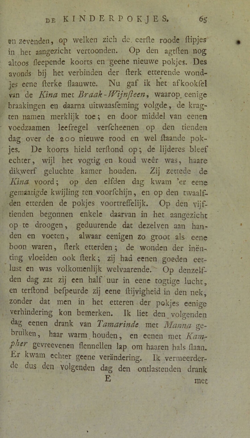 en zevenden, ep welken zich de. eerfte roode flipjes’ in het aangezicht vertoonden. Op den agtften nog altoos fleepende koorts en geene nieuwe pokjes. Des avonds bij het verbinden der fterk etterende wond- jes eene fterke flaauwte. Nu gaf ik het afkookfel dag over de goo nieuwe rood en wel ftaande pok- echter, wijl het vogtig en koud weêr was, haare dikwerf geluchte kamer houden. Zij zettede de Kina, voord; op den elfden dag kwam ’er eene opte droogen, geduurende dat dezelven aan han- den en voeten, alwaar eenigen zo groot als eene boon waren, fterk etterden;3 de wonden der inën- ting vloeiden ook fterk; zij had eenen goeden eer- den dag zat zij een half uur in eene togtige lucht, en terftond befpeurde zij eene ftijvigheid in den nek, zonder dat men in het etteren der pokjes eenige dag eenen drank van Tumarinde met Manna ge- bruiken, haar warm houden, en eenen met Kam- Phier gevreevenen flennellen lap. om haaren hals (laan. Er kwam echter geene verändering. Ik vermeerder- de dus den volgenden dag den ontlastenden drank met