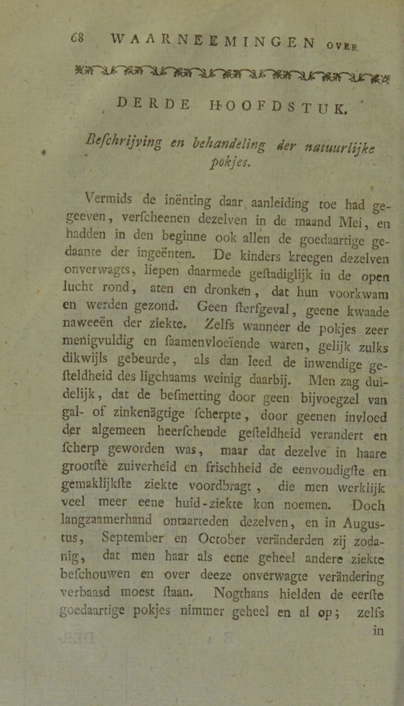 \ 68, WAARNBEMINGEN oven FOUI UNI URI UNI URI U „DERDE HOOFDSTUK, Befchrijving en behandeling der natuurlijke pokjes. . t Vermids de inënting daar, aanleiding toe had ge- geeven, verfcheenen dezelven in de maand Mei, en hadden in den beginne ook allen de goedaartige ge- daante der ingeënten. De kinders kreegen dezelven onverwagts, liepen daarmede geftadiglijk in de open lucht rond, aten en dronken, dat hun voorkwam en werden gezond. Geen fterfgeval, geene kwaade naweeën der ziekte. Zelfs wanneer de pokjes zeer menigvuldig en faamenvlocïende waren, gelijk zulks dikwijls gebeurde, als dan. leed de inwendige ge- fteldheid des ligchaams weinig daarbij. Men zag dui- delijk, dat de befinetting door geen- bijvoegzel van. gal- of zinkenägtige fcherpte, door geenen invloed — der algemeen heerfchende gefteldheid verandert en fcherp geworden was, maar dat dezelve in haare grootftê zuiverheid en frischheid de eenvoudigfte en gemaklijkfte ziekte voordbragt , die men werklijk veel meer eene huid-ziekte kon noemen. Doch langzaamerhand ontaarteden dezelven, en in Augus- tus, September en October veränderden zij zoda- nig, dat men haar als eene geheel andere ziekte befchouwen en over deeze onverwagte verändering verbaasd moest ftaan. Nogthans hielden de eerfte goedaartige pokjes nimmer geheel en al op; zelfs in