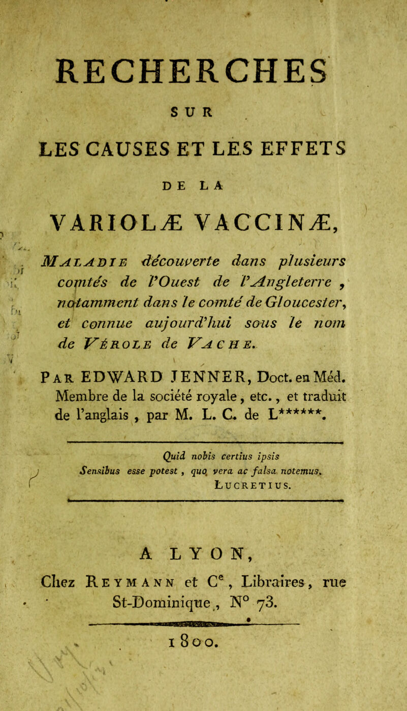 SUR LES CAUSES ET LES EFFETS DE LA VARIOLÆ VACCINÆ, *** t J ' Maladie découverte dans plusieurs cojntés de VOuest de V'^Angleterre , notamment dans le comté de Gloucesier, et connue aujourd’hui sous le nom de Vérole de Vache. Par EDWARD JENNER, Doct.enMéd. Membre de la société royale, etc., et traduit de l’anglais , par M. L. CL de L******. y Quid nobis certius ipsis Sensibus esse potest , quo, vera ac falsa. notemus. Lucretius. A LYON, Chez Reymànn et Ce, Libraires, rue St-Dominique , N° 1800.