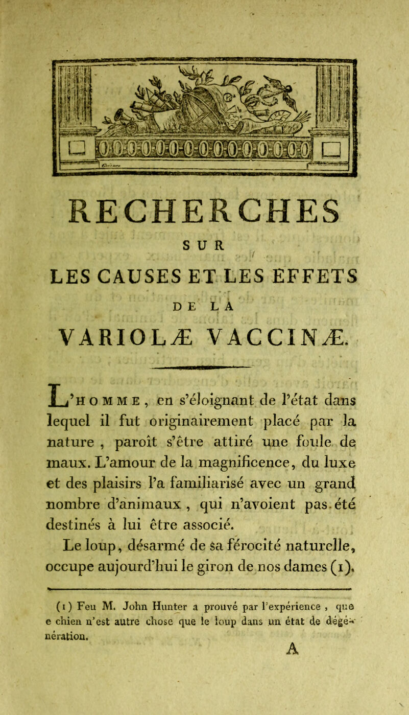 SUR LES CAUSES ET LES EFFETS DE LA VARIOLÆ VACCINÆ. L’h omme, en s’éloignant de l’état dans lequel il fut originairement placé par la nature , paroît s’être attiré une foule de maux. L’amour de la magnificence, du luxe et des plaisirs l’a familiarisé avec un grand nombre d’animaux, qui n’avoient pas.été destinés à lui être associé. Le loup, désarmé de sa férocité naturelle, occupe aujourd’hui le giron de nos dames (i). (i) Feu M. John Hunter a prouvé par l’expérience , que e chien n’est autre chose que le loup dans un état de dégé^' né ration. A