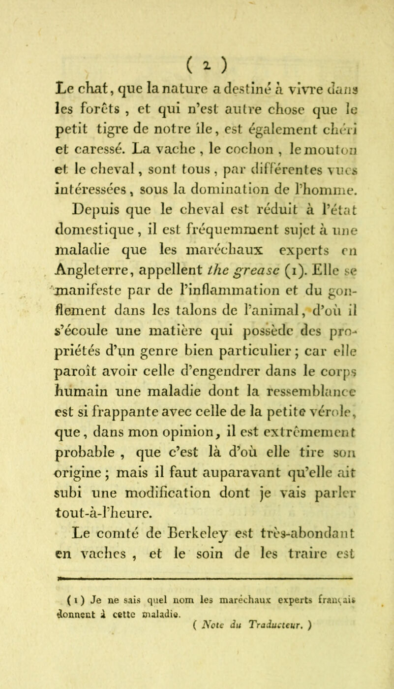Le chat, que la nature a destiné à vivre dans les forets , et qui n’est autre chose que le petit tigre de notre ile, est également chéri et caressé. La vache , le cochon , le mouton et le cheval, sont tous , par différentes vues intéressées, sous la domination de l’homme. Depuis que le cheval est réduit à l’état domestique , il est fréquemment sujet à une maladie que les maréchaux experts on Angleterre, appellent tlie greasc (i). Elle se manifeste par de l’inflammation et du gon- flement dans les talons de l’animal, d’où il s’écoule une matière qui possède des pro- priétés d’un genre bien particulier; car elle paroît avoir celle d’engendrer dans le corps humain une maladie dont la ressemblance est si frappante avec celle de la petite vérole, que, dans mon opinion, il est extrêmement probable , que c’est là d’où elle tire son origine ; mais il faut auparavant qu’elle ait subi une modification dont je vais parler tout-à-Pheure. Le comté de Berkeley est très-abondant en vaches , et le soin de les traire est (i) Je ne sais quel nom les maréchaux experts français donnent X cette maladie. ( Note du Traducteur. )