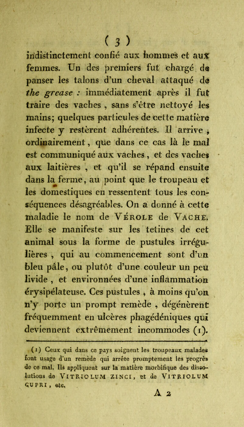 indistinctement confié aux hommes et aux femmes. Un des premiers fut chargé d« panser les talons d’un cheval attaqué de the grease : immédiatement après il fut traire des vaches , sans s’étre nettoyé les mains; quelques particules de cette matière infecte y restèrent adhérentes. Il arrive , ordinairement, que dans ce cas là le mal est communiqué aux vaches , et des vaches aux laitières , et qu’il se répand ensuite dans la ferme, au point que le troupeau et les domestiques en ressentent tous les con- séquences désagréables. On a donné à cette maladie le nom de Vérole de Vache. Elle se manifeste sur les tetines de cet animal sous la forme de pustules irrégu- lières , qui au commencement sont d’un bleu pâle, ou plutôt d’une couleur un peu livide , et environnées d’une inflammation érysipélateuse. Ces pustules , à moins qu’on n’y porte un prompt remède , dégénèrent fréquemment en ulcères phagédéniques qui deviennent extrêmement incommodes (i). ( i ) Ceux qui dans ce pays soignent les troupeaux malades font usage d’un remède qui arrête promptement les progrès de ce mal. Ils appliquent sur la matière morbifique des disso- lutions de VlT RIO LUM ZINCI, et de VlTRIOLUM QUPRI , ste. À 2