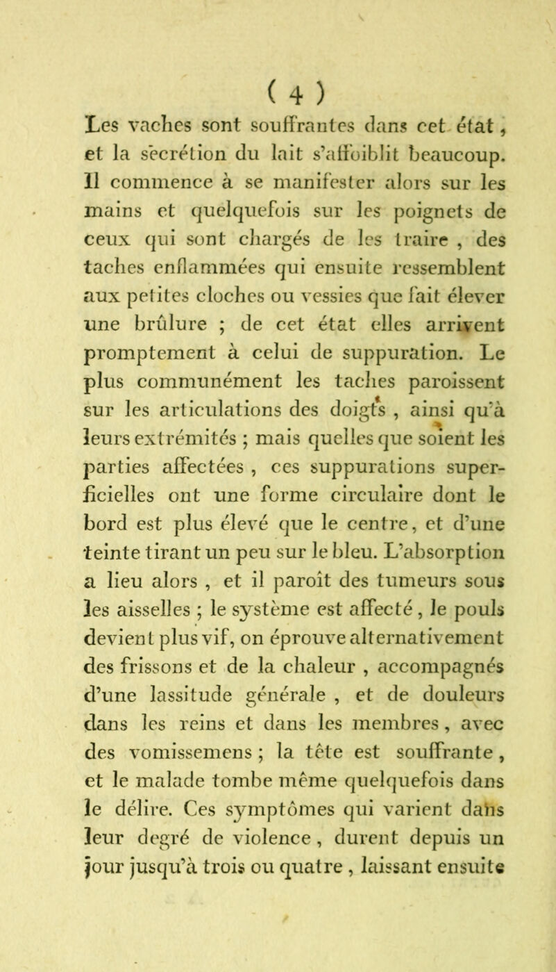 Les vaches sont souffrantes clans cet état, et la secrétion du lait s’aff'oiblit beaucoup. 11 commence à se manifester alors sur les mains et quelquefois sur les poignets de ceux qui sont chargés de les traire , des taches enflammées qui ensuite ressemblent aux petites cloches ou vessies que fait élever une brûlure ; de cet état elles arrivent promptement à celui de suppuration. Le plus communément les taches paroissent sur les articulations des doigts , ainsi qu’à leurs extrémités ; mais quelles que soient les parties affectées , ces suppurations super- ficielles ont une forme circulaire dont le bord est plus élevé que le centre, et d’une teinte tirant un peu sur le bleu. L’absorption a lieu alors , et il paroît des tumeurs sous les aisselles ; le système est affecté, Je pouls devient plus vif, on éprouve alternativement des frissons et de la chaleur , accompagnés d’une lassitude générale , et de douleurs dans les reins et dans les membres, avec des vomissemens ; la tête est souffrante, et le malade tombe même quelquefois dans le délire. Ces symptômes qui varient daiis leur degré de violence, durent depuis un jour jusqu’à trois ou quatre , laissant ensuite