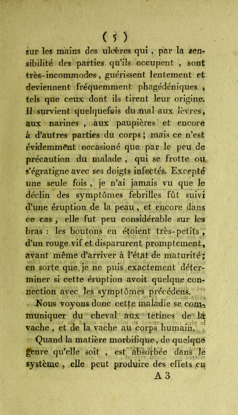 sur les mains des ulcères qui , par la sen- sibilité des parties qu’ils occupent , sont très-incommodes , guérissent lentement et deviennent fréquemment phagédéniques * tels que ceux dont ils tirent leur origine. Il survient quelquefois du.mal aux lèvres, aux narines , aux paupières et encore à d’autres parties du corps ; mais ce n’est évidemment occasioné que par le peu de précaution du malade , qui se frotte ou s’égratigne avec ses doigts infectés. Excepté une seule fois , je n’ai jamais vu que le déclin des symptômes febrilles fût suivi d’une éruption de la peau, et encore dans ce cas , elle fut peu considérable sur les bras : les boutons en étoient très-petits , d’un rouge vif et disparurent promptement, avant même d’arriver à l’état de maturité ; en sorte que, je ne puis exactement déter- miner si cette éruption avoit quelque con- nection avec les symptômes précédens. Nous voyons donc cette maladie se coirb muniquer du cheval aux tetines de lé vache , et de la vache au corps humain. Quand la matière morbifique, de quelque genre qu’elle soit , est absorbée dans le système , elle peut produire des effets en A3