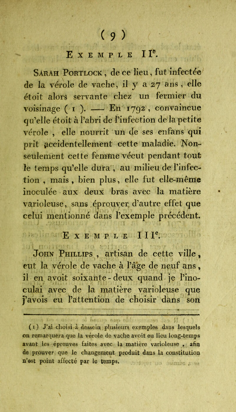 Exemple I Ie. Sarah Portlock , de ce lieu, fut infectée de la vérole de vache> il y a 27 ans , elle et oit alors servante chez un fermier du voisinage ( 1 ). En 1792 , convaincue qu’elle étoit à l’abri de l’infection de la petite vérole , elle nourrit un de ses enfans qui prit accidentellement cette maladie. Non- seulement cette femme vécut pendant tout le temps qu’elle dura , au milieu de l’infec- tion , mais , bien plus , elle fut elle-même inoculée aux deux bras avec la matière varioleuse, sans éprouver d’autre effet que celui mentionné dans l’exemple précédent. Exemple 11 Ie. John Phillips , artisan de cette ville, eut la vérole de vache à Page de neuf ans, il en avoit soixante - deux quand je l’ino- culai avec de la matière varioleuse que j’avois eu l’attention de choisir dans son ( 1 ) J’ai choisi à dessein plusieurs, exemples dans lesquels on remarquera que la vérole de vache avoit eu lieu long-temps avant les épreuves faites avec la matière varioleuse , afm de prouver que le changement produit dans la constitution n’est point affecté par le temps.