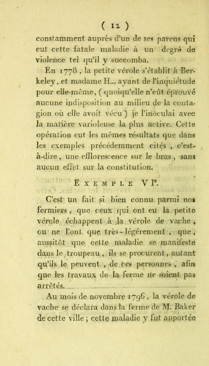 constamment auprès d’un de ses parens qui eut cette fatale maladie à un degré de violence tel qu’il y succomba. En 1778 , la petite vérole s’établit à Ber- keley, et madame H... ayant de l’inquiétude pour elle-même, ( quoiqu’elle n’eût éprouvé aucune indisposition au milieu de la conta- gion où elle avoit vécu ) je l’inoculai avec la matière varioleuse la plus active. Cette opération eut les mêmes résultats que dans les exemples précédemment cités , c’est- à-dire , une efflorescence sur le bras , sans aucun effet sur la constitution. Exemple V Ie. C’est un fait si bien connu parmi no* fermiers , que ceux qui ont eu la petite vérole échappent à Ja vérole de vache , ou ne l’ont que très - légèrement , que, aussitôt que cette maladie se manifeste dans le troupeau, ils se procurent, autant qu’ils le peuvent , de .ces personnes , afin que les travaux de la ferme ne soient pas arrêtés. Au mois de novembre 1796 , la vérole de vache se déclara dans la ferme de M. Baker • ■ . de cette ville ; cette maladie y fut apportée