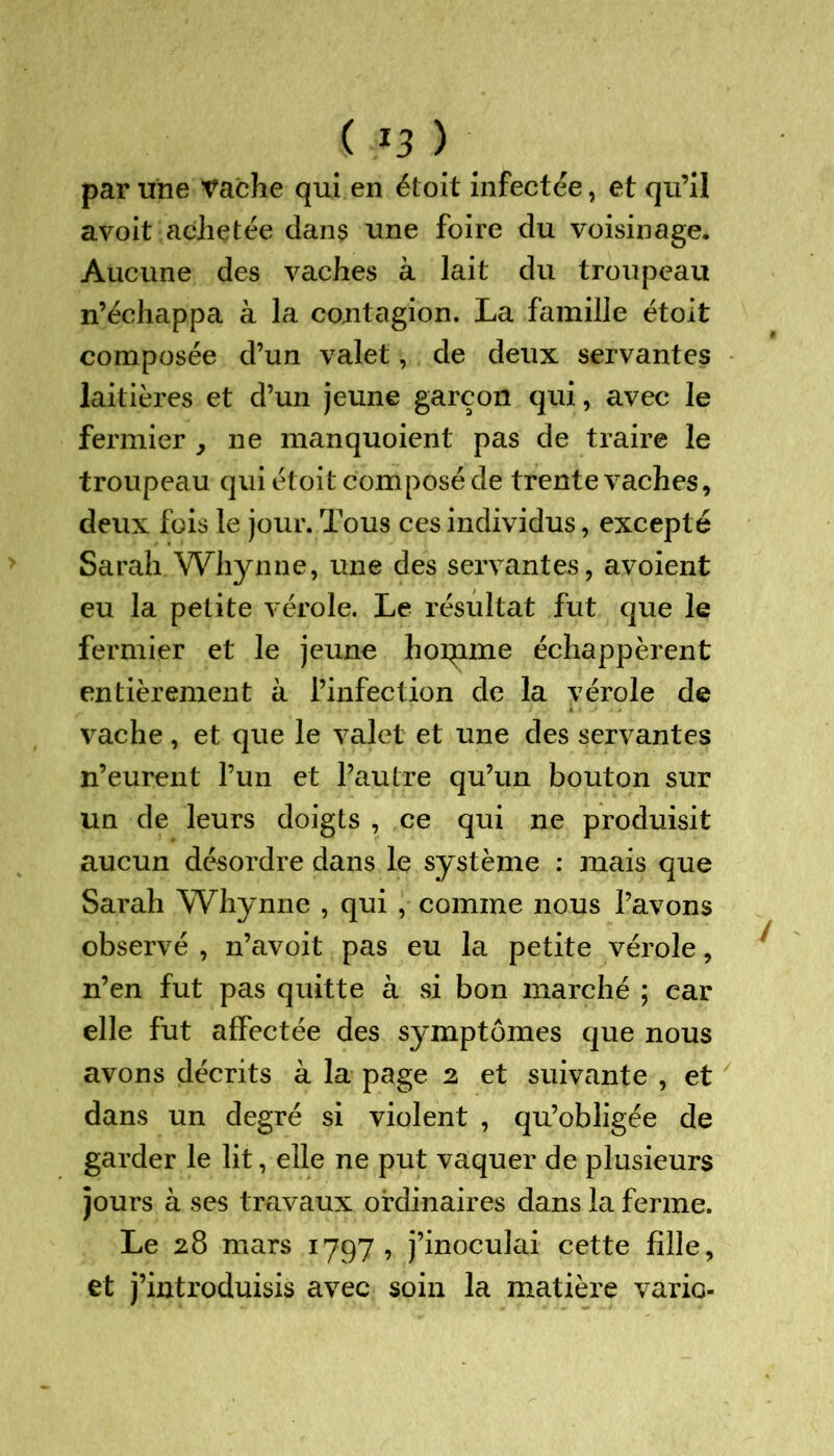 par une vache qui en étoit infectée, et qu’il avoit achetée dan$ une foire du voisinage. Aucune des vaches à lait du troupeau n’échappa à la contagion. La famille étoit composée d’un valet, de deux servantes laitières et d’un jeune garçon qui, avec le fermier , ne manquoient pas de traire le troupeau qui étoit composé de trente vaches, deux fois le jour. Tous ces individus, excepté Sarah Whynne, une des servantes, avoient eu la petite vérole. Le résultat fut que le fermier et le jeune hoqime échappèrent entièrement à l’infection de la vérole de vache, et que le valet et une des servantes n’eurent l’un et l’autre qu’un bouton sur un de leurs doigts , ce qui ne produisit aucun désordre dans le système : mais que Sarah Whynne , qui , comme nous l’avons observé , n’avoit pas eu la petite vérole, n’en fut pas quitte à si bon marché ; car elle fut affectée des symptômes que nous avons décrits à la page 2 et suivante , et dans un degré si violent , qu’obligée de garder le lit, elle ne put vaquer de plusieurs jours à ses travaux ordinaires dans la ferme. Le 28 mars 1797, j’inoculai cette fille, et j’introduisis avec soin la matière varie-