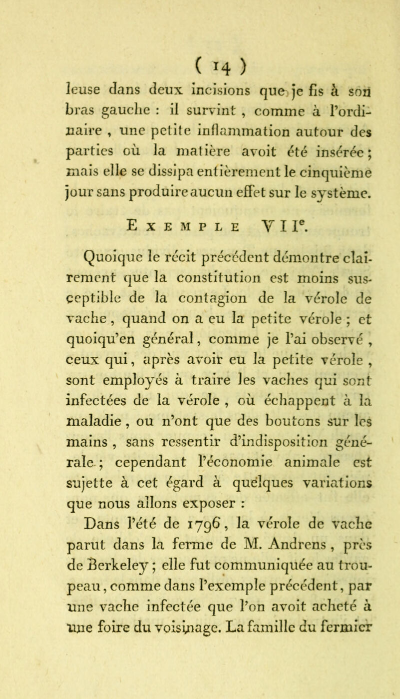 C *4 ) leuse dans deux incisions que^je fis à son bras gauche : il survint , comme à l’ordi- naire , une petite inflammation autour des parties où la matière avoit été insérée; mais elle se dissipa entièrement le cinquième jour sans produire aucun effet sur le système. Exemple Y I Ie. Quoique le récit précédent démontre clai- rement que la constitution est moins sus- ceptible de la contagion de la vérole de vache, quand on a eu la petite vérole ; et quoiqu’en général, comme je l’ai observé , ceux qui, après avoir eu la petite vérole , sont employés à traire les vaches qui sont infectées de la vérole , où échappent à la maladie, ou n’ont que des boutons sur les mains , sans ressentir d’indisposition géné- rale ; cependant l’économie animale est sujette à cet égard à quelques variations que nous allons exposer : Dans l’été de 1796, la vérole de vache parut dans la ferme de M. Andrens , près de Berkeley ; elle fut communiquée au trou- peau, comme dans l’exemple précédent, par une vache infectée que l’on avoit acheté à une foire du voisinage. La famille du fermier