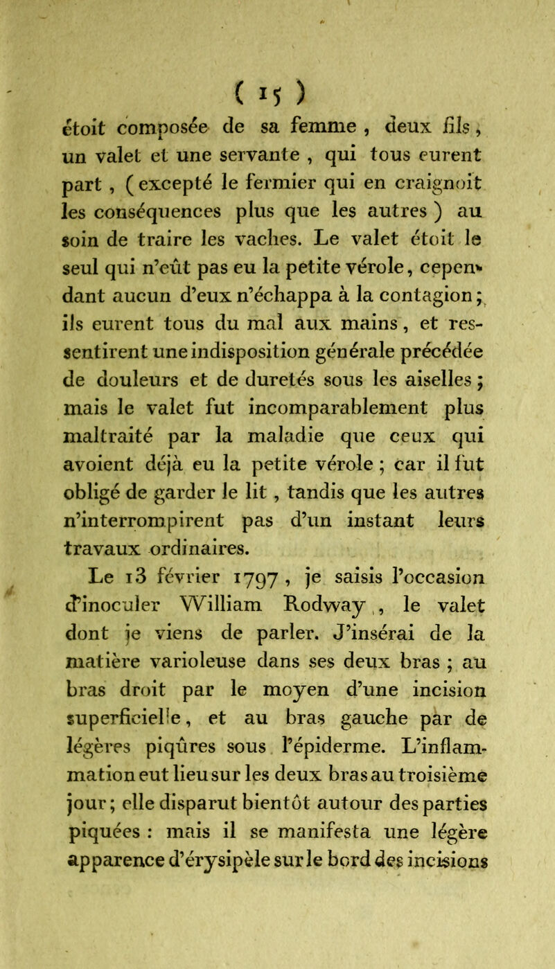 étoit composée de sa femme , deux iîls, un valet et une servante , qui tous eurent part , ( excepté le fermier qui en craignoit les conséquences plus que les autres ) au soin de traire les vaches. Le valet étoit le seul qui n’eût pas eu la petite vérole, cepen* dant aucun d’eux n’échappa à la contagion ; ils eurent tous du mal aux mains, et res- sentirent une indisposition générale précédée de douleurs et de duretés sous les aiselles ; mais le valet fut incomparablement plus maltraité par la maladie que ceux qui avoient déjà eu la petite vérole ; car il fut obligé de garder le lit, tandis que les autres n’interrompirent pas d’un instant leurs travaux ordinaires. Le i3 février 1797 , je saisis l’occasion d’inoculer William Rodway , le valet dont je viens de parler. J’insérai de la matière varioleuse dans ses deux bras ; au bras droit par le moyen d’une incision superficielle, et au bras gauche par de légères piqûres sous l’épiderme. L’inflam- mation eut lieu sur les deux bras au troisième jour; elle disparut bientôt autour des parties piquées : mais il se manifesta une légère apparence d’érysipèle sur le bord des incisions