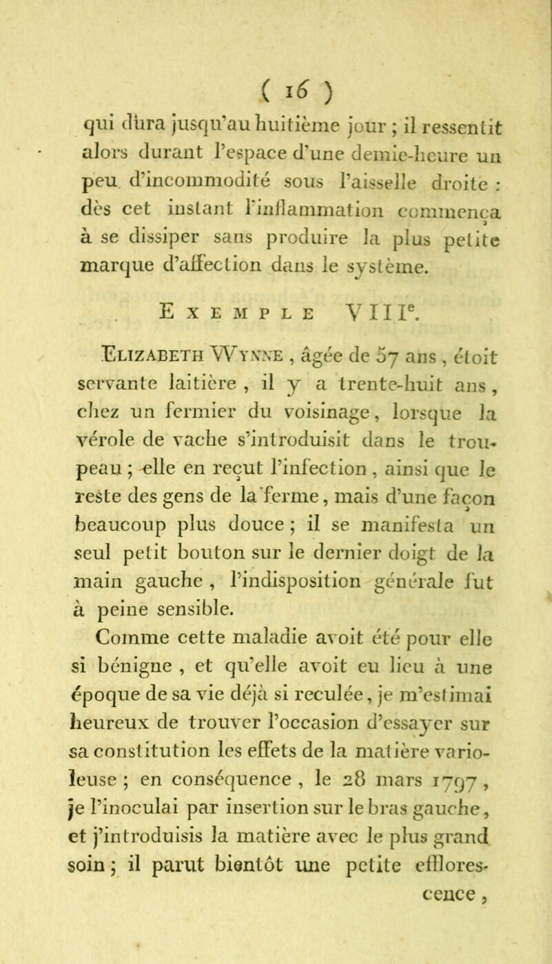( *6 ) qui dura jusqu’au huitième jour ; il ressentit alors durant l’espace d’une demie-heure un peu d’incommodité sous l’aisselle droite : dès cet instant l'inflammation commença a à se dissiper sans produire la plus petite marque d’affection dans le système. Exemple V 11 Ie. Elizabeth Wynwe , âgée de 57 ans, étoit servante laitière , il y a trente-huit ans , chez un fermier du voisinage, lorsque la vérole de vache s’introduisit dans le trou- peau ; elle en reçut l’infection, ainsi que le reste des gens de la‘ferme, mais d’une façon beaucoup plus douce ; il se manifesta un seul petit bouton sur le dernier doigt de la main gauche , l’indisposition générale lut à peine sensible. Comme cette maladie avoit été pour elle si bénigne , et qu’elle avoit eu lieu à une époque de sa vie déjà si reculée, je m’estimai heureux de trouver l’occasion d’essayer sur sa constitution les effets de la matière vario- leuse ; en conséquence, le 28 mars 1797, je l’inoculai par insertion sur le bras gauche, et j’introduisis la matière avec le plus grand soin ; il parut bientôt une petite efflores- cence ,