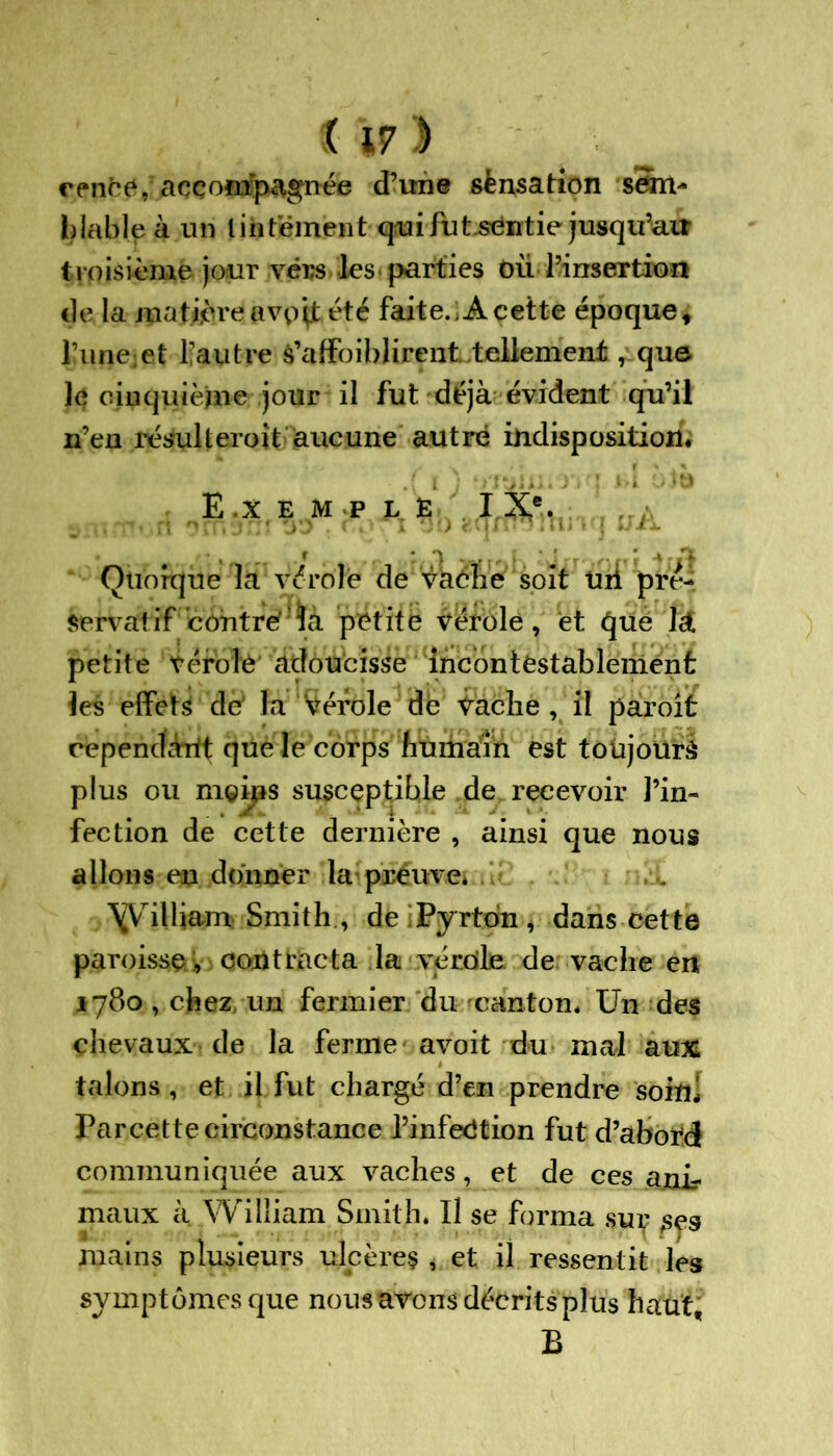 cenëe, accompagnée (Tune sènsation sem- blable à un tintement qui fut sëntie jusqu’au troisième jour vers les parties du l’insertion de la matière ftvpçt été faite. A cette époque t l?une;et l’autre s’affoiblirent tellement, que le cinquième jour il fut déjà évident qu’il n’en résulteroit aucune autre indisposition* E x E M P L E I Xe. Quorque la vérole de vache soit Uii pré- servatif contre ïà petite vérole, et qué ht. petite vérole adoucisse incontestablement les effets de la Verdie dë Vache , il paroit cependant que le corps humain est toujours plus ou m©ips susceptible de recevoir l’in- fection de cette dernière , ainsi que nous allons en donner la preuve* \Vrilliam Smith, deiPyrtdn, dans cette paroisse , contracta la verdie de vache en 1780, chez, un fermier du canton* Un des chevaux de la ferme avoit du mal aux talons, et il fut chargé d’en prendre soin! Parcette circonstance l’infeëtion fut d’aboïd communiquée aux vaches, et de ces ajair maux à William Smith* Il se forma sur ^.9 mains plusieurs ulcères , et il ressentit les symptômes que nous avons décrits plus haut, B