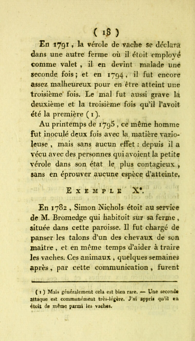 ( 1$ ) En 179T , la vérole de vache se déclara dans une autre ferme où il et oit employé comme valet t il en devint malade une seconde fois ; et en 1794, il fut encore assez malheureux pour en être atteint une troisième fois. Le mal fut aussi grave la deuxième et la troisième fois qu’il l’avoit été la première ( 1 ). Au printemps de 1795 , ce même homme fut inoculé deux fois avec la matière vario- leuse , mais sans aucun effet : depuis il a vécu avec des personnes qui avoient la petite vérole dans son état le plus contagieux , sans en éprouver aucune espèce d’atteinte. Exemple X*. En 1782 , Simon Nichols étoit au service de M. Bromedge qui habitoit sur sa ferme, située dans cette paroisse. Il fut chargé de panser les talons d’un des chevaux de son maître , et en même temps d’aider à traire les vaches. Ces animaux , quelques semaines après , par cette communication , furent ( 1 ) Mais généralement cela est bien rare. —■ Une second» attaque est communément très-légère. J’ai apprit qu’il en étoit de même parmi les vaches.