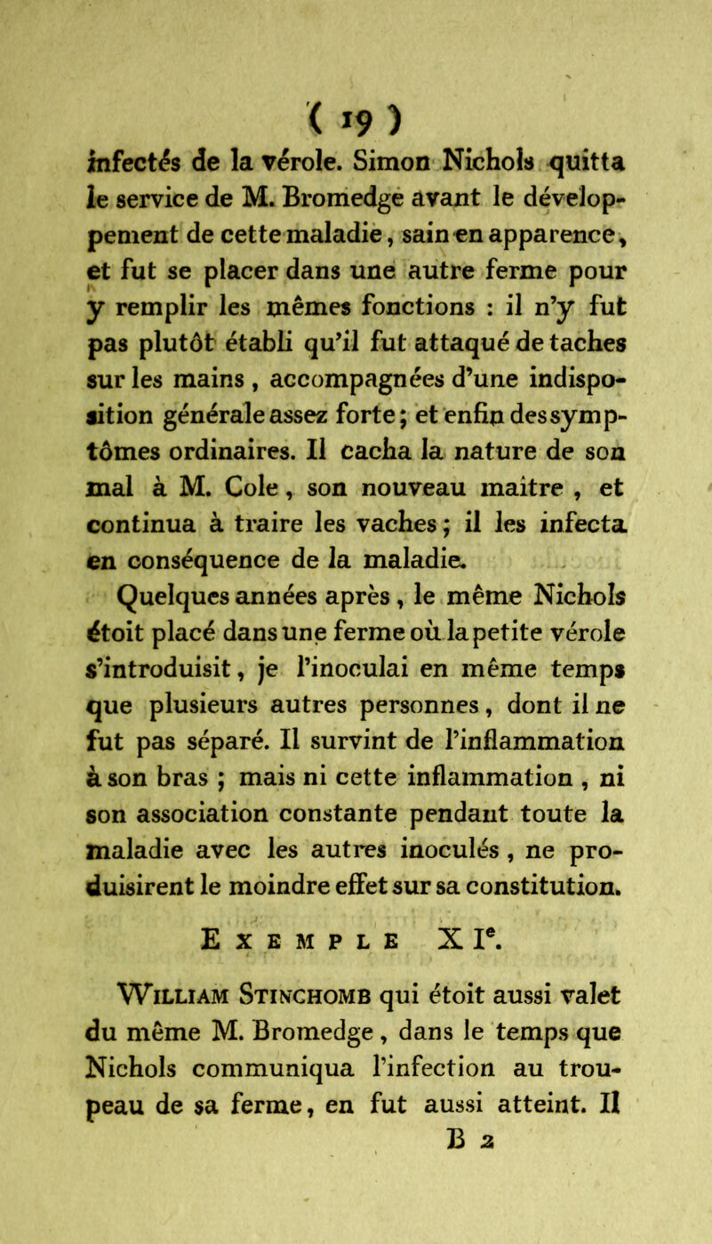 infectés de la vérole. Simon Nichols quitta le service de M. Bromedge avant le dévelop- pement de cette maladie, sain en apparence, et fut se placer dans une autre ferme pour y remplir les mêmes fonctions : il n’y fut pas plutôt établi qu’il fut attaqué de taches sur les mains , accompagnées d’une indispo- sition générale assez forte; et enfin des symp- tômes ordinaires. Il cacha la nature de son mal à M. Cole, son nouveau maitre , et continua à traire les vaches ; il les infecta en conséquence de la maladie. Quelques années après , le même Nichols étoit placé dans une ferme où la petite vérole s’introduisit, je l’inoculai en même temps que plusieurs autres personnes, dont il ne fut pas séparé. Il survint de l’inflammation à son bras ; mais ni cette inflammation , ni son association constante pendant toute la maladie avec les autres inoculés , ne pro- duisirent le moindre effet sur sa constitution. Exemple X Ie. William Stinchomb qui étoit aussi valet du même M. Bromedge, dans le temps que Nichols communiqua l’infection au trou- peau de sa ferme, en fut aussi atteint. Il B a