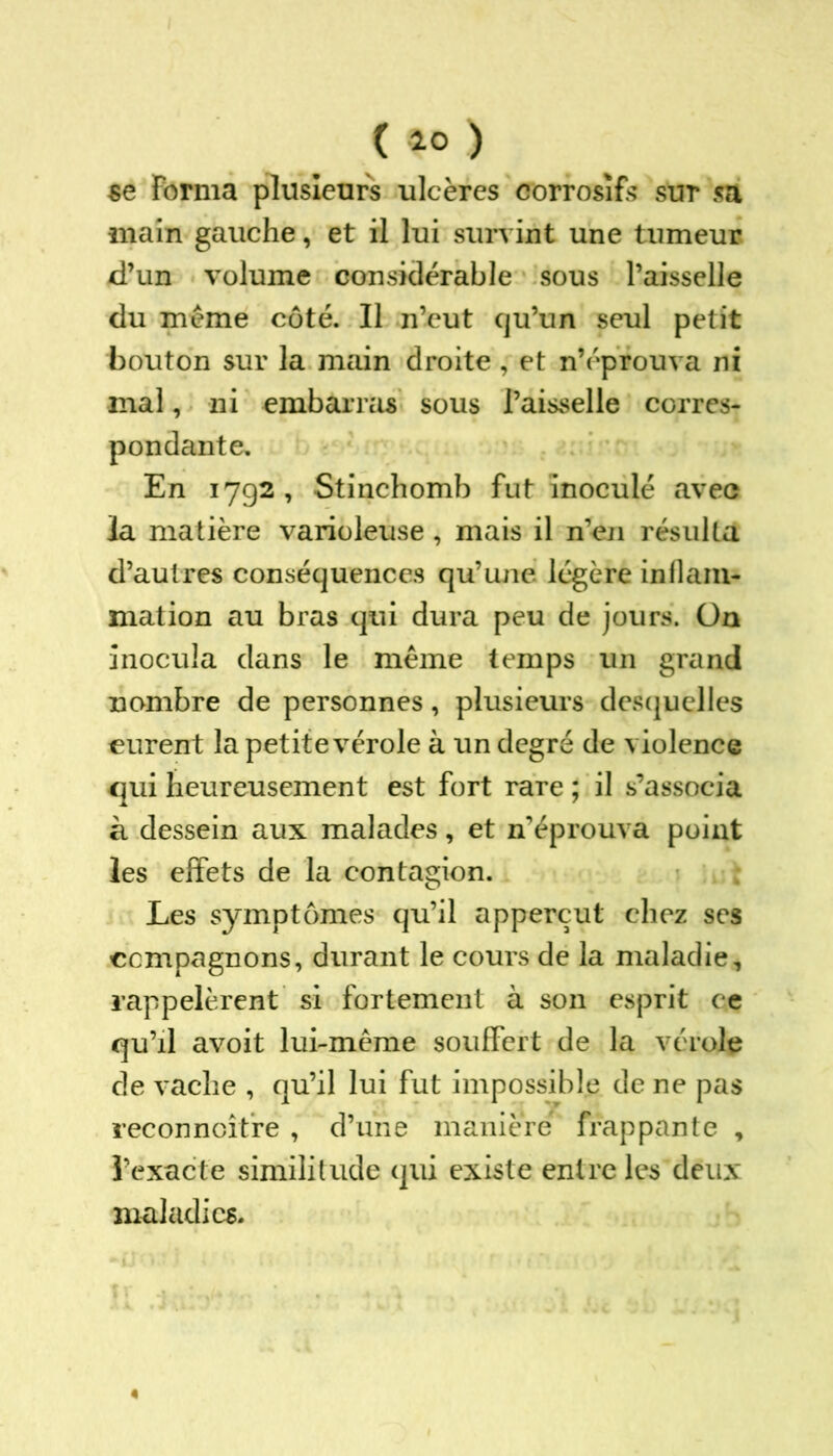 ( 10 ) se Forma plusieurs ulcères corrosifs sur sa main gauche, et il lui survint une tumeur d’un volume considérable sous l’aisselle du meme côté. Il n’eut cju’un seul petit bouton sur la main droite, et n’éprouva ni mal, ni embarras sous l’aisselle corres- pondante. En 1792 , Stinchomb fut inoculé avec la matière varioleuse , mais il n’en résulta d’autres conséquences qu’une légère inflam- mation au bras qui dura peu de jours. On inocula dans le même temps un grand nombre de personnes, plusieurs desquelles eurent la petite vérole à un degré de violence qui heureusement est fort rare ; il s’associa à dessein aux malades, et n’éprouva point les effets de la contagion. Les symptômes qu’il apperçut chez ses compagnons, durant le cours de la maladie, rappelèrent si fortement à son esprit ce qu’il avoit lui-même souffert de la vérole de vache , qu’il lui fut impossible de ne pas reconnaître , d’une manière frappante , l’exacte similitude qui existe entre les deux maladies.