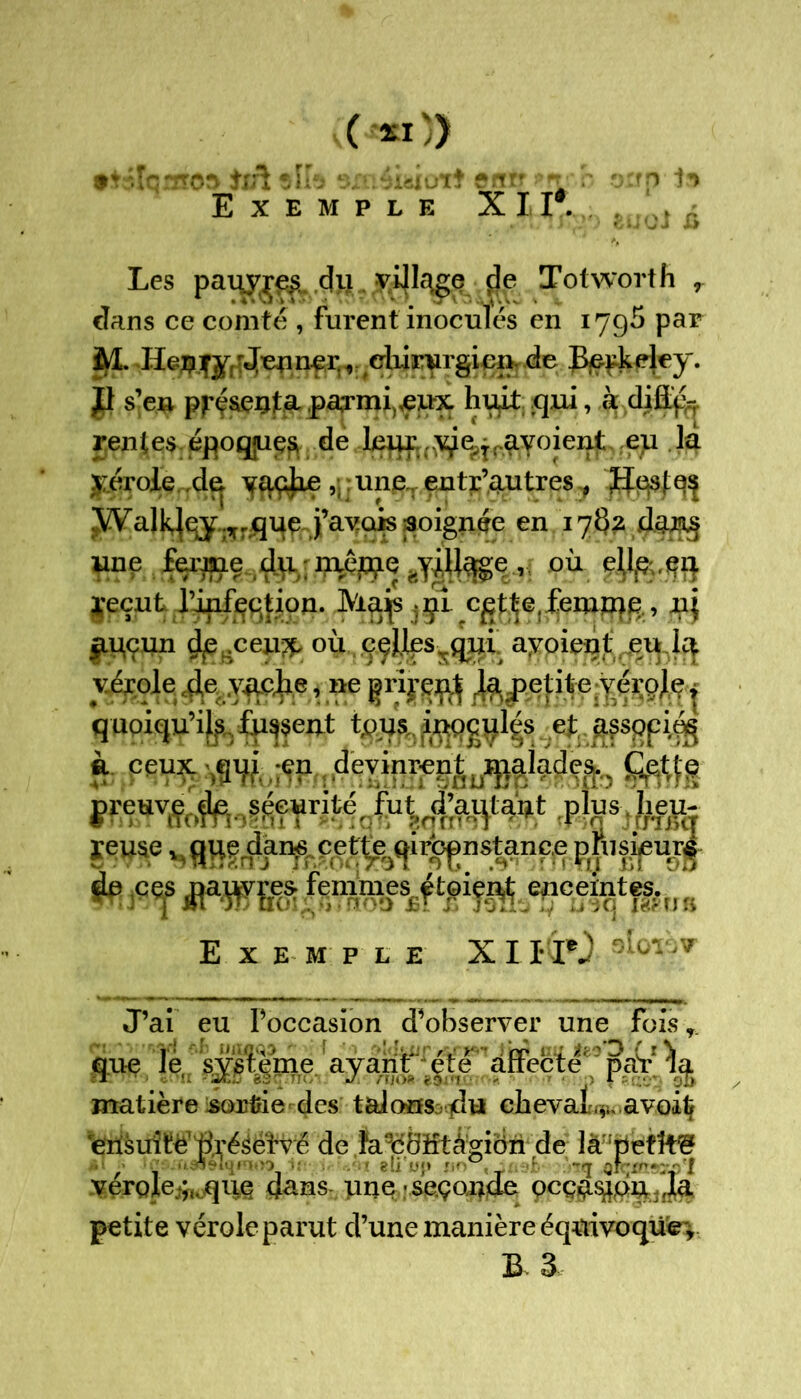 0*0} [qiHO» itü si h 5xn4iaiüTÎ etrfj i h Exemple XII*. . . ^ . .. iji y ) eUuJ Les pam^re^ du_ vijlc^e de Totworth r cîans ce comté , furent inoculés en 1795 par M. y,r4^nçr. v cliirurgien. de Berkeley. # s’en présenta parmi,,eux huit .qui, à diffé- rentes, époques de leur..e, jruyoi enteu la yérole ,de yaçjxe uneT entr’autres ,p ^VaJ^çÿlîrqq^j’ayais poignée en 17^2 uiie ferme du mêpie rtyiUage , où ell$.$ft ïeçut l’infçqfion. Majs ;çî cgt^e,femme , nj £Uçun dp .ceu^, où ççl.lesrqui ayoient eu la vérole de vache, ne prirent la petite vérole, q uoiqu’il furent ef. afsppiés à. ceux .qui ;en devinrent Jfâhdçfa KÆWiSpS&S reuse vguedar^. c.et^ir^nstancepfiisipur£ fr;F<f tfÿflSgfemmes, étoient encefytfâ^ Exemple XI lïO J’ai eu l’occasion d’observer une fois r que le, sy^eme ayant* été affecté ' paV matière sortie des talonfs - dt* chevaL^ avoiÇ 'ërisuitë'Ùré^éfvé de Ïù9é8ïftâ:gibn de là 'petîf^ / , - ^-•'1' ‘ .0 > ëli u<} !:■ ,'b Tfj QîC'n^Wl yergle^quç dans- une •seçoude gcça$&onJa petite vérole parut d’une manière éqaivoqüëy