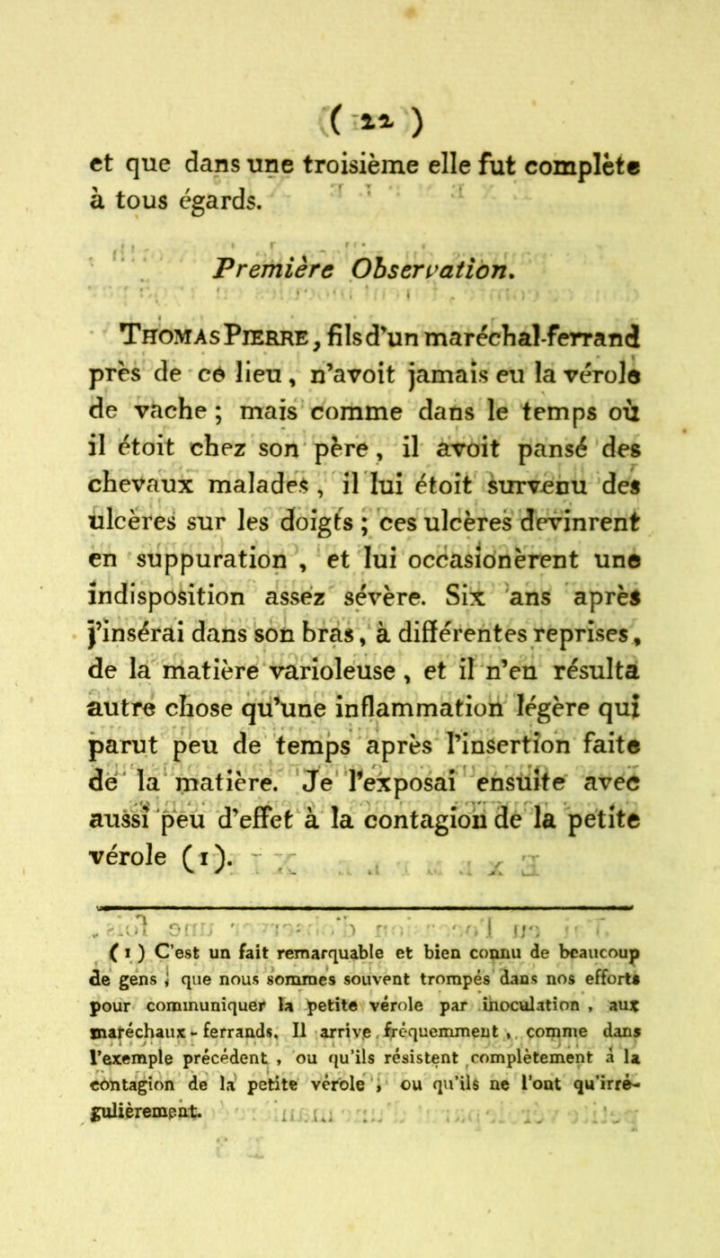 (( i2- ) et que dans une troisième elle fut complète à tous égards. Première Observation. Thomas Pierre, fils d’un maréchal-ferrand près de ce lieu, n’avoit jamais eu la vérole de vache ; mais comme dans le temps où il étoit chez son père, il avoit pansé des chevaux malades, il lui étoit survenu des ulcères sur les doigts ; ces ulcères devinrent en suppuration , et lui occasionèrent une indisposition assez sévère. Six ans après j’insérai dans son bras, à différentes reprises, de la matière varioleuse, et il n’en résulta autre chose qu’une inflammation légère qui parut peu de temps après l’insertion faite de la matière. Je l’exposai ensuite avec aussi peu d’effet à la contagion de la petite vérole (i). -s ( i ) C’est un fait remarquable et bien connu de beaucoup cle gens î que nous sommes souvent trompés dans nos effort» pour communiquer la petite vérole par inoculation , au* ïnaféchaux - ferrands. Il arrive, fréquemment , comme dans l’exemple précédent , ou qu’ils résistent complètement a U contagion de la petite vérole » ou qu’ilé ne l’ont qu’irré- inilièrempnt. /