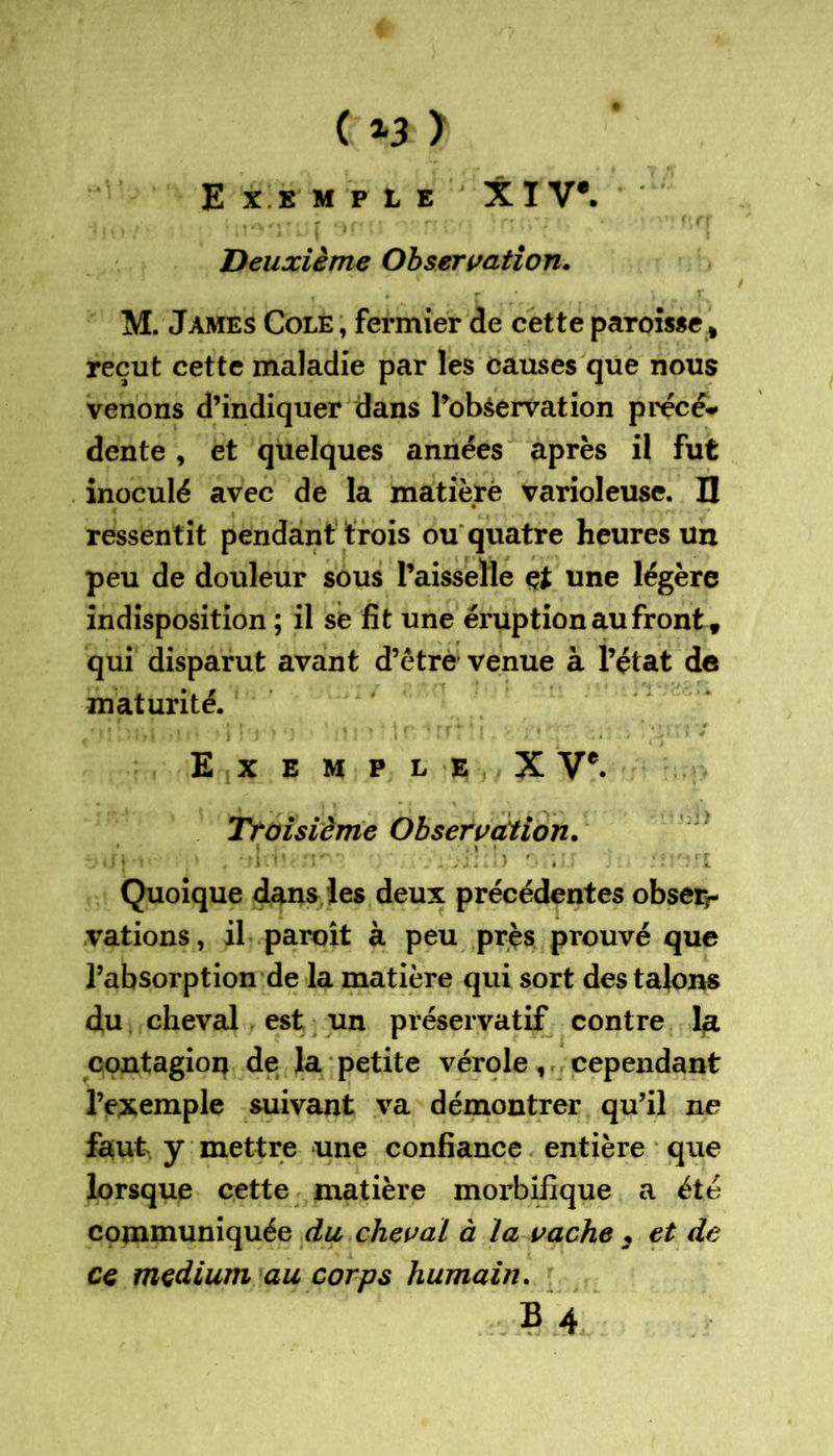 P, Cf ( *3 > Exemple XIV*. Deuxième Observation. M. James Cole , fermier de cette paroisse t reçut cette maladie par les causes que nous venons d’indiquer dans l’observation précé- dente , et quelques années après il fut inoculé avec de la matière varioleuse. I! ressentit pendant trois ou quatre heures un peu de douleur sous l’aisselle çt une légère indisposition ; il se fit une éruption au front, qui disparut avant d’être venue à l’état de maturité. l'iVÎ •) r» *>!)'' ' M f • ffî 1- ■ ’ -* * '-y ' ' Exemple X V*. Troisième Observation. ijj » '• * , rl i' J!) f-.ii.i Quoique dans les deux précédentes obserr varions, il paroît à peu près prouvé que l’absorption de la matière qui sort des talons du cheval est un préservatif contre la contagion de la petite vérole, cependant l’exemple suivant va démontrer qu’il ne faut y mettre une confiance entière que lorsque cette matière morbifique a été communiquée du cheval à la vache 3 et de ce medium au corps humain. B 4