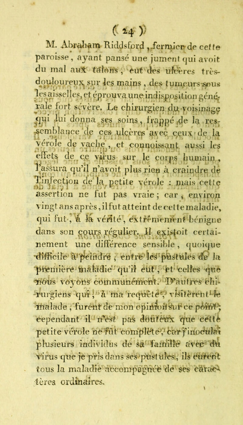 C H' )' M. Abraham RiddsEord ?.fernxjei>de cette paroisse, ayant pansé une jument qui avoit du mal au* tâtons, eut des ufcères très- douloureu^ sur les mains , dçs tumeurs-^us les éusselles, et éprouva une indisposition gén& rale fort sévère. Le chirurgien jdtt voisinage flju lui donna ses soins, frappé ,de la res- semblance de ces ulcère^'avec qçuxde la vérole dp vache , et connoissanl; aussi les t'i;eLs de ce virus sur le cnips humain , ^M^ura qu’il n’ayoit plus rien à craindre de |'•nlrotion de la petite vérole : mais celle assertion ne fut pas vraie ; car , environ vingt ans après, il fut atteint de cette maladie, qui fut-, À la vérité', extrêmement bénigne dans son cours régulier. Il <?£Îs{oit certai- nement une différence sensible, quoique 'difficile à! peindre , entre les pustules rfe la première inàlàdie ' qu’il éut, jet* 'celles que nous voyons communément.- TV'aufres- chi- rurgiens qui ; à ma requête V visitèrent1 le malade , furent de mon opiriArâ&ufce cependant il n’est pas dbtitctrx que cettè petite vérole ne fût complète’' car j’irioctetot plusieurs individus de sa famille avec du virus que je pris dans sesJ postules:, ils tous la maladie abconipagnéë de ses càVa<A tèrea ordinaires.
