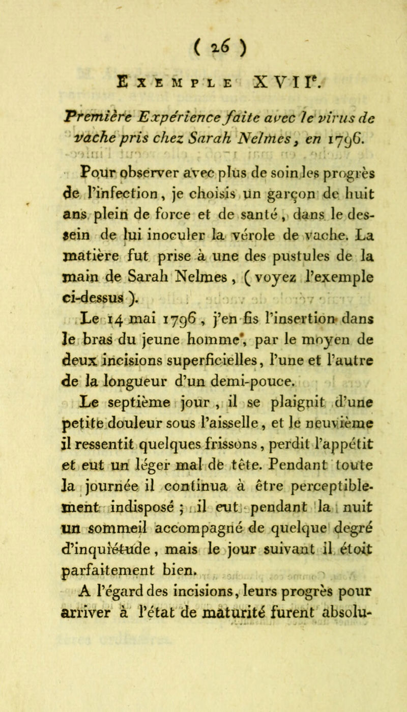 ( %6 ) Exemple XVII*. 'Première Expérience faite avec le virus de vache pris chez Sarah Neltnes, en 1796. Pour observer avec plus de soin les progrès de l’infection, je choisis lin garçon de huit ans plein de force et de santé, dans le des- sein de lui inoculer la vérole de vache. La 7 matière fut prise à une des pustules de la main de Sarah Nelmes , ( voyez l’exemple ci-dessus ). Le 14 mai 1796 , j’en fis l’insertion- dans le bras du jeune homme*, par le moyen de deux incisions superficielles, l’une et l’autre de la longueur d’un demi-pouce. Le septième jour , il se plaignit d’une petite douleur sous l’aisselle, et Je neuvième il ressentit quelques frissons, perdit l’appétit et eut un léger mal dfe tête. Pendant toute ]a journée il continua à être perceptible- ment indisposé ; il eut pendant la nuit un sommeil accompagné de quelque degré d’inquiétude, mais le jour suivant il étoit parfaitement bien. A l’égard des incisions, leurs progrès pour arriver à l’état de maturité furent absolu-