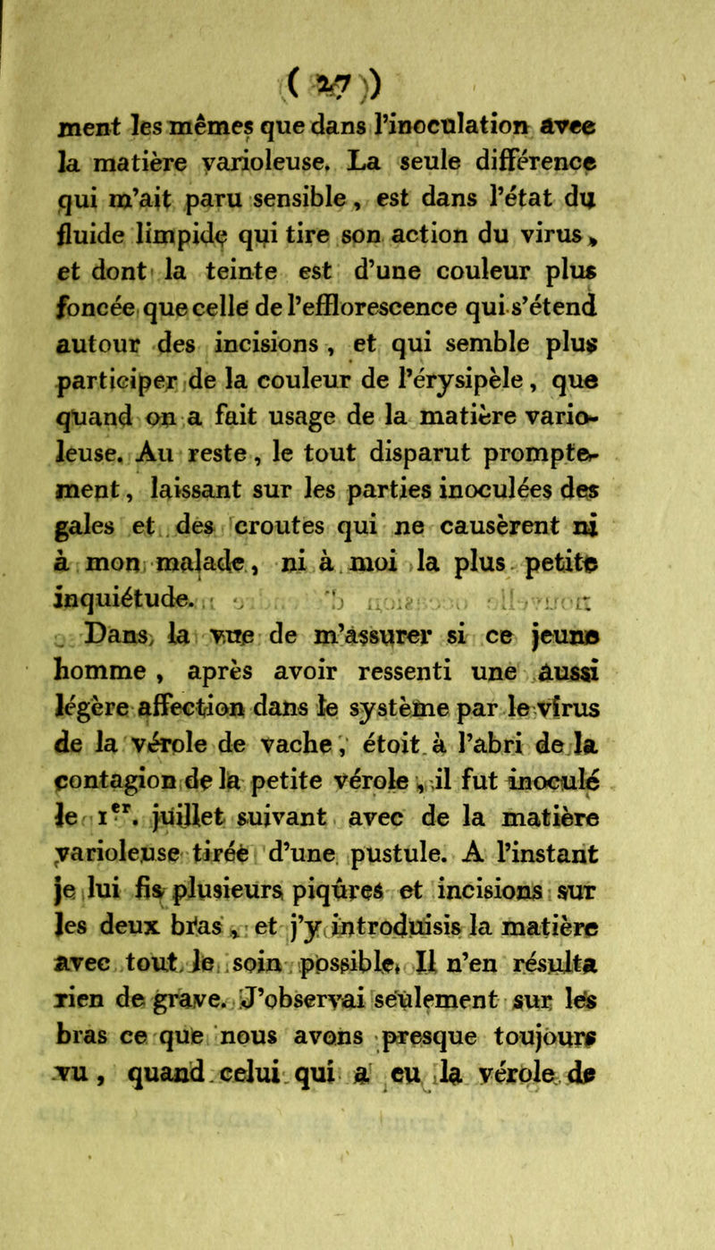 ( %?)) ment les mêmes que dans l’inoculation avee la matière varioleuse. La seule différence qui m’ait paru sensible, est dans l’état du fluide limpide qui tire son action du virus * et dont la teinte est d’une couleur plus foncée que celle de l’efflorescence qui s’étend autour des incisions , et qui semble plus participer de la couleur de l’érysipèle, que quand ou a fait usage de la matière vario- leuse. Au reste, le tout disparut prompte»- meut, laissant sur les parties inoculées des gales et des croûtes qui ne causèrent ni à mon malade , ni à moi la plus petite inquiétude. Dans, la vue de m’assurer si ce jeun© homme , après avoir ressenti une aussi légère affection dans te système par le virus de la vérole de vache , étoit.à l’abri de la pontagion de la petite vérole , il fut inoculé le i*r. juillet suivant avec de la matière yariolense tiréè d’une pustule. A l’instant je lui fis plusieurs piqûres et incisions sur les deux bi*as * et j’y, introduisis la matière avec tout, le soin possible» U n’en résulta rien de grave. 'J’observai seulement sur les bras ce que nous avons presque toujours vu, quand celui qui a eu la vérole de