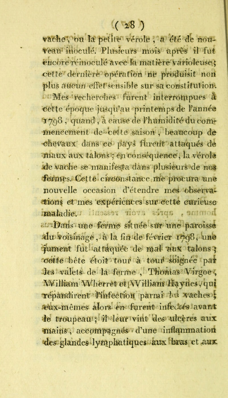 ( 18 ) vaché*du fà petite vérole , a été d'e nou- veau1 inoculé. Plusieurs mois apres il fut encoreréinoculé avec Fa matière varioleuse. $ cette dernière opération ne produisit non plus aucun effefsensible sur sa constitution*. Mes 'Recherches furent interrompues à cette époque jusqu’au printemps de l’année 3 798 , quand , à cause de l’humidité'du com- mencement de-icettC saison , beaucoup de chevaux dans cd pàÿs fiirerit attaqués de maux aux talons-éjtconséquence, la vérole xle vache se manifesta dans plusieurs de nos fermes. Cette circonstance me procura une nouvelle occasion d’étendre mes observa- 'tionç et mes expériences sur cette curieuse maladie. &càis une ferme située sur une paroisse du Voisinage, h la fin de février 179(8 < une piment futdifiàquée de mal ‘aux talons J cotte bête étoit tour à tôué soignée pat les valets de la ferme , ThoÂias Virgoe-, IWillfem Wbèrrèt et [William Hayries, qui répandirent fibfecüott parmi ld saches <£ reta-mêmes alors en furent infcJcés avant le troupeau' ; il leur virit des ulcères aux Plains , accompagnés d’une inflammation des glandesdymph&tiques aux1 bras et .aux