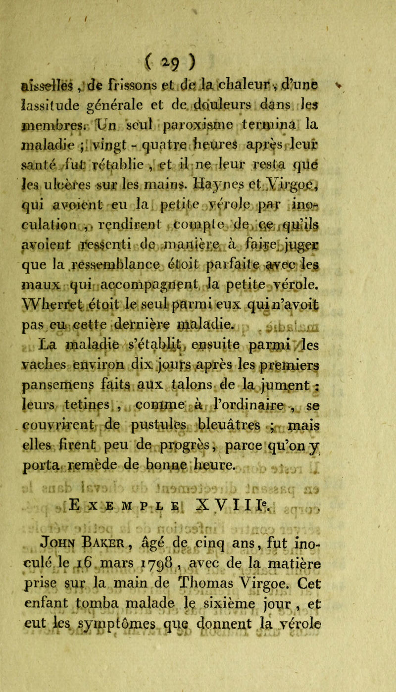 I ( 29 ) aisselles, de frissons et de ia chaleur, d’une v lassitude générale et de douleurs dans les membres; T/n seul paroxisme termina la maladie ; vingt - quatre heures après leur santé ./fut rétablie , et il ne leur rest a que les ulcères sur les mains. Hay nés et.YirgPÆ, qui avaient eu la petite vérole par ino- culation rendirent ( Compte de, qe ;q|Liiil§ avoient ressenti de manière, à juger que la .ressemblance éfcoit parfaite avec les maux qui accompagnent la petite vérole. Whertet étoit le seul parmi eux quin’avoit pas eu cette dernière maladie. La maladie s’établit, ensuite parmi / les vaches environ dix jours après les premiers pansemens faits aux talons de la jument ; leurs tetines., comme à l’ordinaire , se couvrirent de pustules bleuâtres ; mais elles firent peu de progrès, parce qu’on y porta remède de bonne heure. Exemple XVIIIv John Baker , âgé de cinq ans, fut ino- culé le 16 mars 179b, avec de la matière prise sur la main de Thomas Yirgoe. Cet enfant tomba malade Jç sixième jour , et eut les symptômes que donnent la vérole