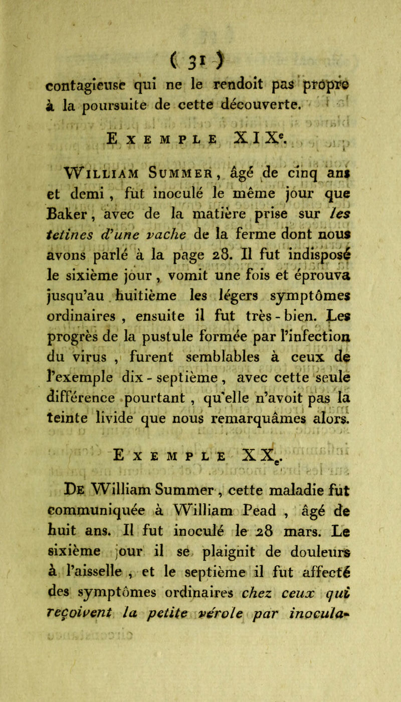 contagieuse qui ne le rendoit pas prôpr© à la poursuite de cette découverte. Exemple XI Xe. William Summer, âgé de cinq an* et demi , fut inoculé le même jour que Baker, avec de la matière prise sur les tetines (Vune vache de la ferme dont nous avons parlé à la page 28. Il fut indisposé le sixième jour , vomit une fois et éprouva jusqu’au huitième les légers symptômes ordinaires , ensuite il fut très - bien. Les progrès de la pustule formée par l’infection du virus , furent semblables à ceux de l’exemple dix - septième , avec cette seule différence pourtant , qu'elle n’avoit pas la teinte livide que nous remarquâmes alors. Exemple XXe. De William Summer, cette maladie fut communiquée à William Pead , âgé de huit ans. Il fut inoculé le 28 mars. Le sixième jour il se plaignit de douleurs à l’aisselle , et le septième il fut affecté des symptômes ordinaires chez ceux qui reçoivent la petite vérole par inocula