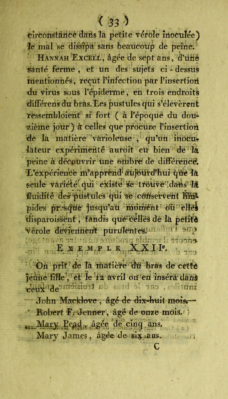 cîreottStàîibè dans là petite véfole inoculée) le mal se di&îpa sans beaucoup de peine. Hannah Excell, âgée de sept ans, d’üMé sânté ferme , et un des sujets ci - dessus mentionnés, reçut l’infection par l’insertioil du virus sous l’épiderme, en trois endroits différensdu bras, tes pustules qui s’élevèrent rfcssembloient si fort ( à l’époque du dou- zième jour) à: celles que procure l’insertion de la matière varioleuse , qu’un inocu- lâteur expérimenté auroit eu bien de la peine à découvrir une ombré de différence. L’expérience m’apprènd: âüjëüi’d’hui qüe Jla seule variété1 qui existe se trouve'!datàs* là fluidité des1 pustules qiii sé cbtàservént Mnl pides pr^cftie jusqu’au mdrïïént' ou elle J ttisparoissënf, tandis quérë‘eUêë de la petifè vérole deviennent pùruléntés; ' - 1 ■ ■ ■ . ïiù brir.rbbtqBÎrfen^îf mon* E X E JVI.P L E...,XXIIe. . 1‘. 11 • 'T* ~ • '* J J J On prît de Ta riiatière du bras de cetté ■ ' 1 • *» j • # • jeûne fiHe , ét: le 12 avril orferi însérâ dâxià ^üi'!de0m6^0^ J; 11 . '-uni John Maddtavc, âgé de dix-huit mois?— Robert E /Jenner, âgé de onze mois, ^iMMÿiiSiwde cincl ans- Mary James, âg^e de six..ans. C
