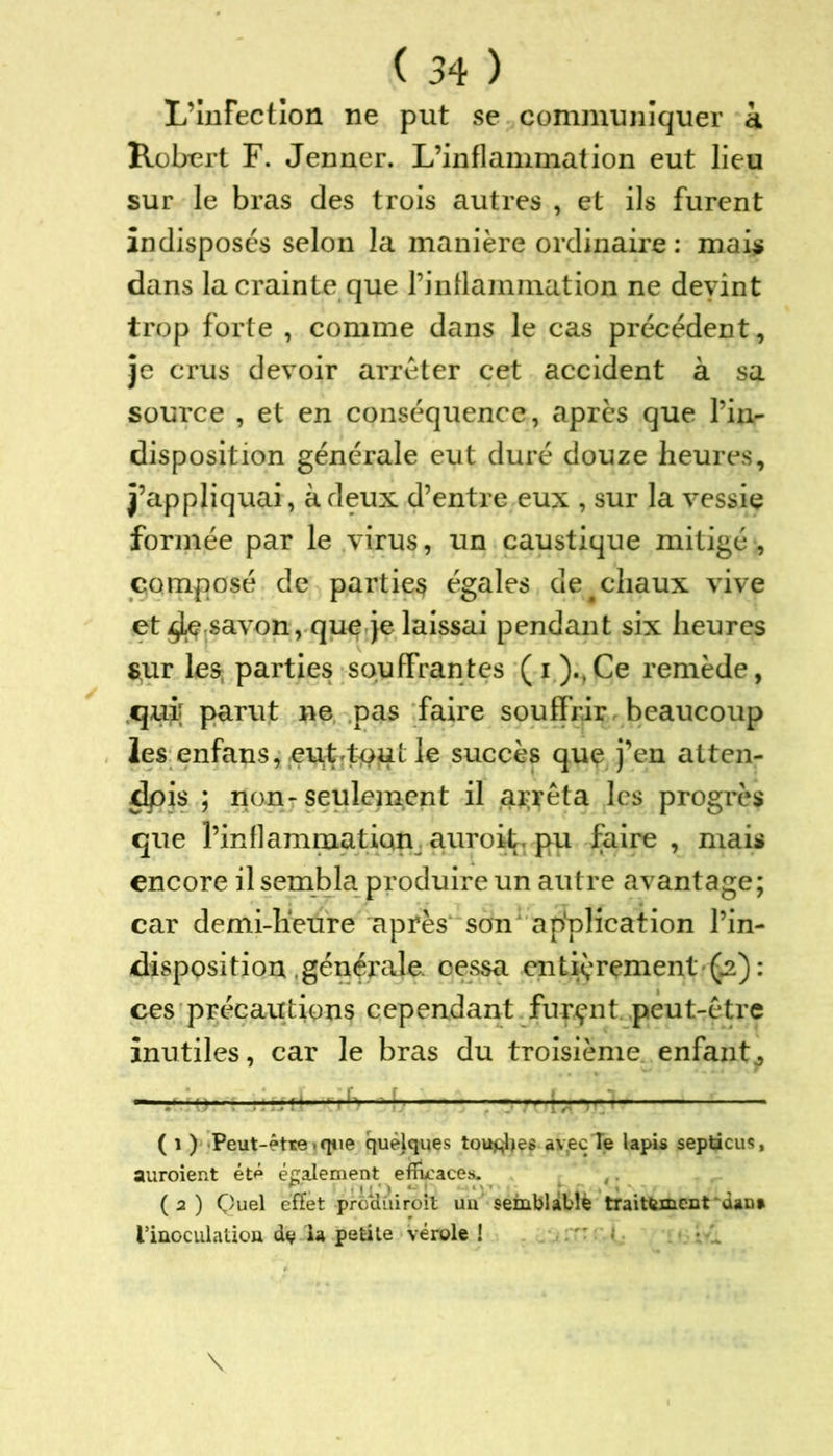 L’Infection ne put se communiquer à Robert F. Jenner. L’inflammation eut lieu sur le bras des trois autres , et ils furent indisposés selon la manière ordinaire : mais dans la crainte que l’inflammation ne devint trop forte , comme dans le cas précédent, je crus devoir arrêter cet accident à sa source , et en conséquence, après que l’in- disposition générale eut duré douze heures, j’appliquai , à deux d’entre eux , sur la vessie formée par le virus, un caustique mitigé , composé de partie^ égales de^chaux vive et savon, que je laissai pendant six heures sur les parties souffrantes (i).,Ce remède, qui parut ne pas faire souffrir beaucoup les enfans, euLt*>;Ut le succès que j’en atten- dpis ; non-seulement il arrêta les progrès que l’inflammation auroit. pu faire, mais encore il sembla produire un autre avantage; car demi-heure après son application l’in- disposition générale. cessa entièrement (.2): ces précautions cependant furent peut-être inutiles, car le bras du troisième enfant, ( i ) Peut-être , que quelques toutes avec Te lapis septicus, auroient été également efficaces. (2) Quel effet prodùiroit un semblable traitement ~daD» l'inoculation dv la petite vérole !