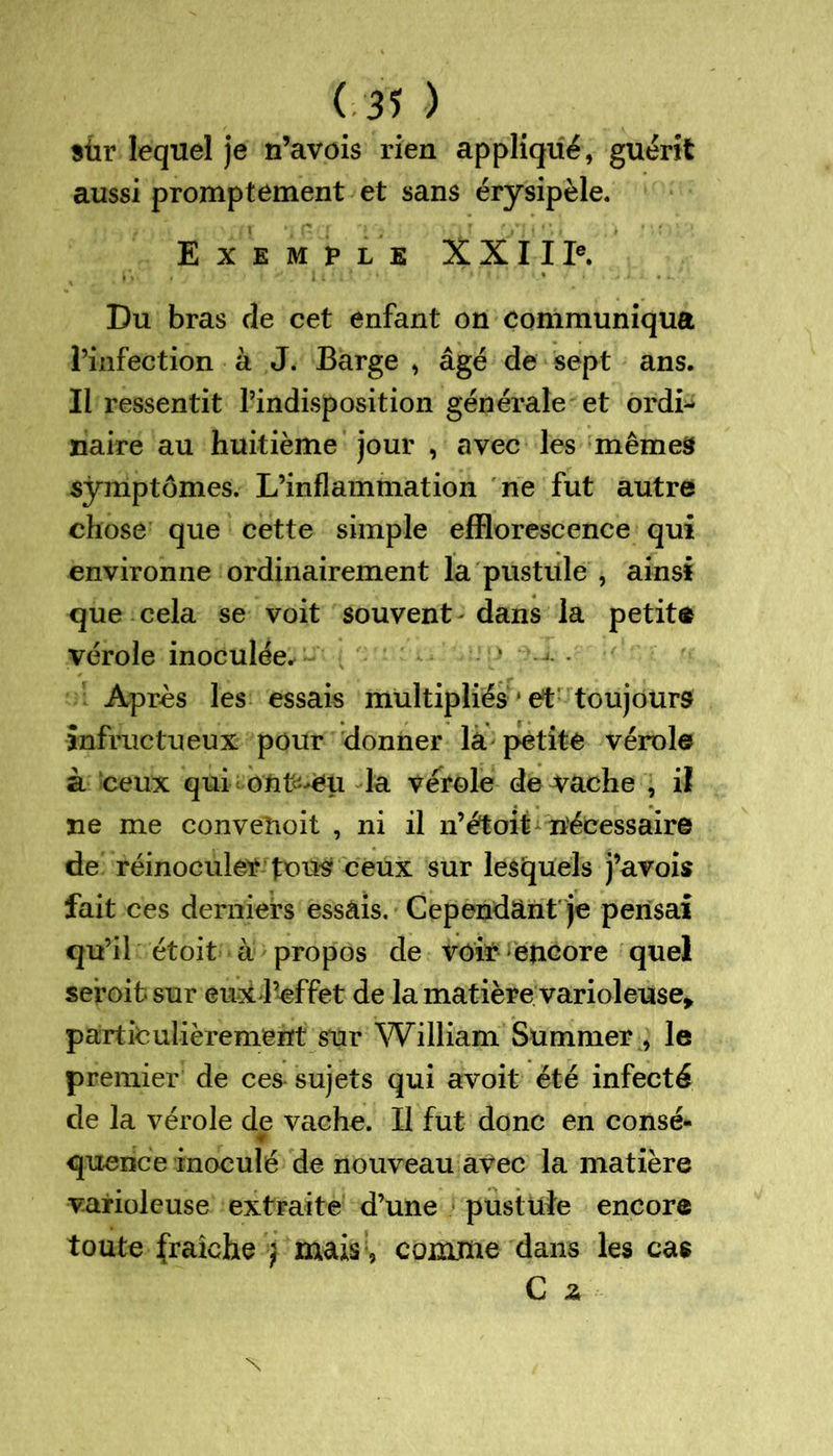 sûr lequel je n’avois rien appliqué, guérit aussi promptement et sans érysipèle. Exemple XXII Ie. Du bras de cet enfant on communiqua l’infection à J. Barge , âgé de sept ans. Il ressentit l’indisposition générale et ordi- naire au huitième jour , avec les mêmes symptômes. L’inflammation ne fut autre chose que cette simple efflorescence qui environne ordinairement la pustule , ainsi que cela se voit souvent - dans la petite vérole inoculée* * j- • Après les essais multipliés * et toujours infructueux pour donner la petite vérole à ceux qui ont^ëu la vérole de vache , il ne me conveîioit , ni il n’étoit nécessaire de réinoculer pous ceux sur lesquels j’avois fait ces derniers essais. Cependant je pensai qu’il étoit à propos de voir encore quel sefoit sur eux J’cffet de la matière varioleuse, particulièrement sur William Summer , le premier de ces sujets qui avoit été infecté de la vérole de vache. Il fut donc en consé- quence inoculé de nouveau avec la matière varioleuse extraite d’une pustule encore toute fraîche j mais , comme dans les cas C z