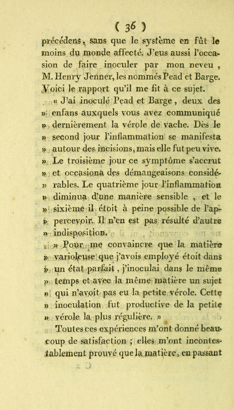 ( 3* ) précédens, sans que le système en fût le moins du monde affecté. J’eus aussi l’occa- sion de faire inoculer par mon neveu , M. Henry Jenner, les nommés Pead et Barge. J[pici le rapport qu’il me fit à ce sujet. « J’ai inoculé Pead et Barge , deux des » enfans auxquels vous avez communiqué » dernièrement la vérole de vache. Dès le » second jour l’inflammation se manifesta » autour des incisions, mais elle fut peu vive. » Le troisième jour ce symptôme s’accrut » et occasiona des démangeaisons considé- 3> râbles. Le quatrième jour l’inflammation » diminua d’une manière sensible , et le » sixième il étoit à peine possible de l’ap- » percevpir. Il n’cn est pas résulté d’autre » indisposition. » Pour me convaincre que la matière » varioleuse que j’avois employé étoit dans j> un état parfait, j’inoculai dans le même >> temps et ayee la même matière un sujet » qui n’avoit pas eu la petite vérole. Cette » inoculation fut productive de la petite » vérole la plus régulière. » Toutes ces expériences m’ont donné beau- coup de satisfaction ; elles m’ont incontes- tablement prouvé que la matière, en passant