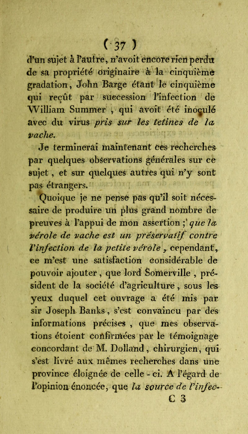 d’un sujet à l’autre, n’avoit encore rien perdu de sa propriété Originaire à la cinquième gradation , John Barge étant lè cinquième qui reçût par succession l’infection de William Summer , qui avoit été inoculé avec du virus pris sur les tetines de la vache. Je terminerai maintenant ces recherches par quelques observations générales sur ce sujet , et sur quelques autres qui n’y sont pas étrangers. Quoique je ne pense pas qu’il soit néces- saire de produire un plus grand nombre de preuves à l’appui de mon assertion que la vérole de vache est un préservatif contre Vinfection de la petite vérole r cependant, ce m’est une satisfaction Considérable de pouvoir ajouter, que lord Somerville , pré- sident de la société d’agriculture, sous les yeux duquel cet ouvrage a été mis par sir Joseph Banks , s’est convaincu par des informations précises , que mes observa- tions étoient coûfirnlées par le témoignage concordant de M. Dollatid, chirurgien, qui s’est livré aux mêmes recherches dans une province éloignée de celle - ci. À l’égard de l’opinion énoncée, que la source de Vinjec- C 3