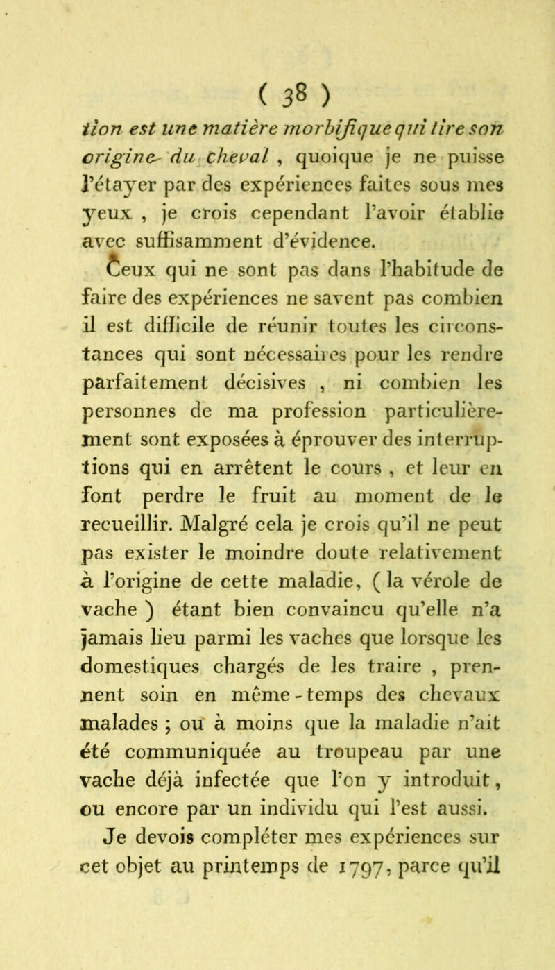 tion est une matière morbifique qui tire son origine^ du cheval , quoique je ne puisse i’étayer par des expériences faites sous mes yeux , je crois cependant l’avoir établie avec suffisamment d’évidence. Ceux qui ne sont pas dans l’habitude de faire des expériences ne savent pas combien il est difficile de réunir toutes les circons- tances qui sont nécessaires pour les rendre parfaitement décisives , ni combien les personnes de ma profession particulière- ment sont exposées à éprouver des interrup- tions qui en arrêtent le cours , et leur en font perdre le fruit au moment de le recueillir. Malgré cela je crois qu’il ne peut pas exister le moindre doute relativement à l’origine de cette maladie, ( la vérole de vache ) étant bien convaincu qu’elle n’a jamais lieu parmi les vaches que lorsque les domestiques chargés de les traire , pren- nent soin en même - temps des chevaux malades ; ou à moins que la maladie n’ait été communiquée au troupeau par une vache déjà infectée que l’on y introduit, ou encore par un individu qui l’est aussi. Je devois compléter mes expériences sur cet objet au printemps de 1797, parce qu’il