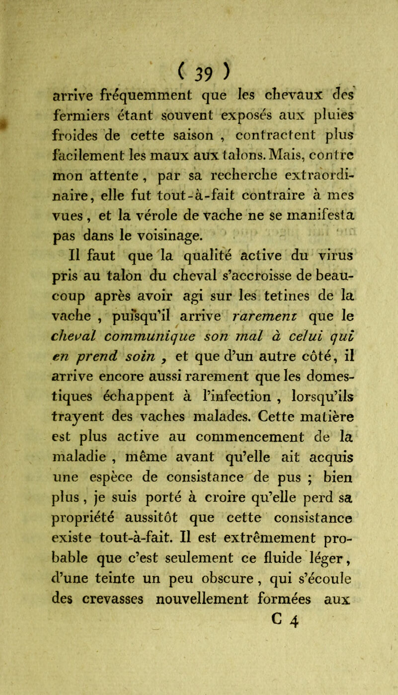arrive fréquemment que les chevaux des fermiers étant souvent exposés aux pluies froides de cette saison , contractent plus facilement les maux aux talons. Mais, contre mon attente , par sa recherche extraordi- naire, elle fut tout-à-fait contraire à mes vues , et la vérole de vache ne se manifesta pas dans le voisinage. Il faut que la qualité active du virus pris au talon du cheval s’accroisse de beau- coup après avoir agi sur les tetines de la vache , pufsqu’il arrive rarement que Je cheval communique son mal à celui qui en prend soin , et que d’un autre côté, il arrive encore aussi rarement que les domes- tiques échappent à l’infection , lorsqu’ils frayent des vaches malades. Cette matière est plus active au commencement de la maladie , même avant qu’elle ait acquis une espèce de consistance de pus ; bien plus , je suis porté à croire qu’elle perd sa propriété aussitôt que cette consistance existe tout-à-fait. Il est extrêmement pro- bable que c’est seulement ce fluide léger, d’une teinte un peu obscure , qui s’écoule des crevasses nouvellement formées aux